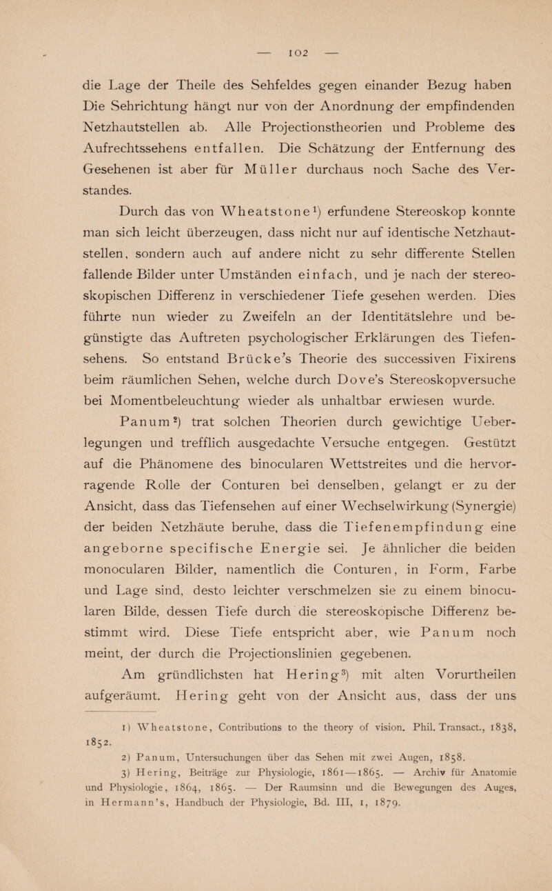 die Lage der Theile des Sehfeldes gegen einander Bezug haben Die Sehrichtung hängt nur von der Anordnung der empfindenden Netzhautstellen ab. Alle Projectionstheorien und Probleme des Aufrechtssehens entfallen. Die Schätzung der Entfernung des Gesehenen ist aber für Müller durchaus noch Sache des Ver¬ standes. Durch das von Wheatstone1) erfundene Stereoskop konnte man sich leicht überzeugen, dass nicht nur auf identische Netzhaut¬ stellen, sondern auch auf andere nicht zu sehr differente Stellen fallende Bilder unter Umständen einfach, und je nach der stereo¬ skopischen Differenz in verschiedener Tiefe gesehen werden. Dies führte nun wieder zu Zweifeln an der Identitätslehre und be¬ günstigte das Auftreten psychologischer Erklärungen des Tiefen¬ sehens. So entstand Brückers Theorie des successiven Fixirens beim räumlichen Sehen, welche durch Dove’s Stereoskopversuche bei Momentbeleuchtung wieder als unhaltbar erwiesen wurde. Panum2) trat solchen Theorien durch gewichtige Ueber- legungen und trefflich ausgedachte Versuche entgegen. Gestützt auf die Phänomene des binocularen Wettstreites und die hervor¬ ragende Rolle der Conturen bei denselben, gelangt er zu der Ansicht, dass das Tiefensehen auf einer Wechselwirkung (Synergie) der beiden Netzhäute beruhe, dass die Tiefenempfindun g eine angeborne specifische Energie sei. Je ähnlicher die beiden monocularen Bilder, namentlich die Conturen, in Form, Farbe und Lage sind, desto leichter verschmelzen sie zu einem binocu¬ laren Bilde, dessen Tiefe durch die stereoskopische Differenz be¬ stimmt wird. Diese Tiefe entspricht aber, wrie Panum noch meint, der durch die Projectionslinien gegebenen. Am gründlichsten hat Hering3) mit alten Vorurtheilen aufgeräumt. Hering geht von der Ansicht aus, dass der uns 1) Wheatstone, Contributions to the theory of vision. Phil. Transact., 1838, 1852. 2) Panum, Untersuchungen über das Sehen mit zwei Augen, 1858. 3) Hering, Beiträge zur Physiologie, 1861 —1865. — Archiv für Anatomie und Physiologie, 1864, 1865. — Der Raumsinn und die Bewegungen des Auges, in Hermann’s, Handbuch der Physiologie, Bd. III, I, 1879.