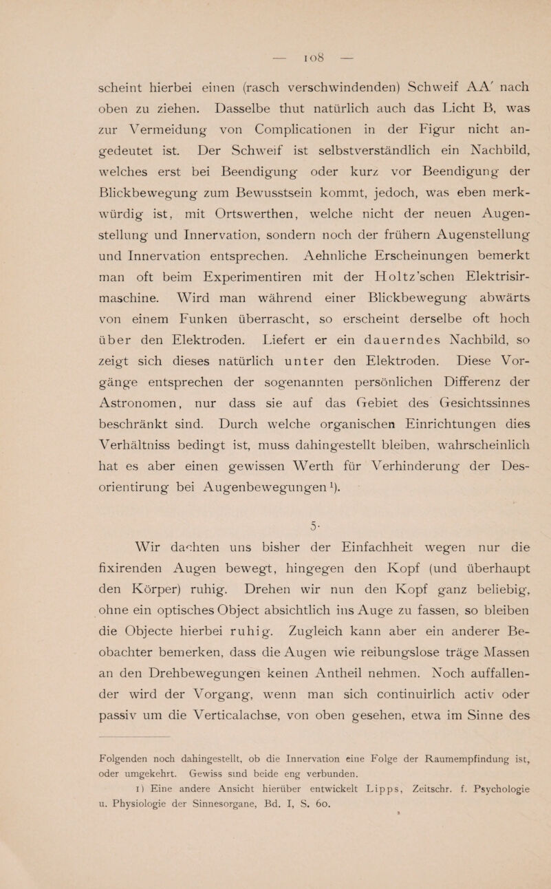 io8 scheint hierbei einen (rasch verschwindenden) Schweif AA' nach oben zu ziehen. Dasselbe thut natürlich auch das Licht B, was zur Vermeidung von Complicationen in der Figur nicht an¬ gedeutet ist. Der Schweif ist selbstverständlich ein Nachbild, welches erst bei Beendigung oder kurz vor Beendigung der Blickbeweg'ung zum Bewusstsein kommt, jedoch, was eben merk¬ würdig ist, mit Ortswerthen, welche nicht der neuen Augen¬ stellung und Innervation, sondern noch der frühem Augenstellung und Innervation entsprechen. Aehnliche Erscheinungen bemerkt man oft beim Experimentiren mit der Holtz’schen Elektrisir- maschine. Wird man während einer Blickbewegung abwärts von einem Funken überrascht, so erscheint derselbe oft hoch über den Elektroden. Liefert er ein dauerndes Nachbild, so zeigt sich dieses natürlich unter den Elektroden. Diese Vor¬ gänge entsprechen der sogenannten persönlichen Differenz der Astronomen, nur dass sie auf das Gebiet des Gesichtssinnes beschränkt sind. Durch welche organischen Einrichtungen dies Verhältniss bedingt ist, muss dahingestellt bleiben, wahrscheinlich hat es aber einen gewissen Werth für Verhinderung der Des- orientirung bei Augenbewegrmgen* 1). 5- Wir dachten uns bisher der Einfachheit wegen nur die fixirenden Augen bewegt, hingegen den Kopf (und überhaupt den Körper) ruhig. Drehen wir nun den Kopf ganz beliebig', ohne ein optisches Object absichtlich ins Aug'e zu fassen, so bleiben die Objecte hierbei ruhig. Zugleich kann aber ein anderer Be¬ obachter bemerken, dass die Augen wie reibungslose träge Massen an den Drehbewegungen keinen Antheil nehmen. Noch auffallen¬ der wird der Vorgang, wenn man sich continuirlich activ oder passiv um die Verticalachse, von oben gesehen, etwa im Sinne des Folgenden noch dahingestellt, ob die Innervation eine Folge der Raumempfindung ist, oder umgekehrt. Gewiss sind beide eng verbunden. i) Eine andere Ansicht hierüber entwickelt Lipps, Zeitschr. f. Psychologie u. Physiologie der Sinnesorgane, Bd. I, S. 60.