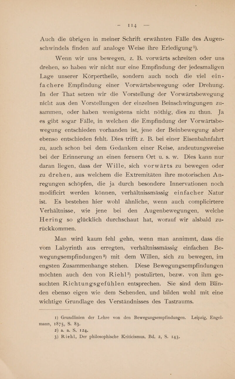 schwindels finden auf analoge Weise ihre Erledigung1). Wenn wir uns bewegen, z. B. vorwärts schreiten oder uns drehen, so haben wir nicht nur eine Empfindung der jedesmaligen Lage unserer Körpertheile, sondern auch noch die viel ein¬ fachere Empfindung einer Vorwärtsbewegung oder Drehung. In der That setzen wir die Vorstellung der Vorwärtsbewegung nicht aus den Vorstellungen der einzelnen Beinschwingungen zu¬ sammen, oder haben wenigstens nicht nöthig, dies zu thun. Ja es gibt sogar Fälle, in welchen die Empfindung der Vorwärtsbe¬ wegung entschieden vorhanden ist, jene der Beinbewegung aber ebenso entschieden fehlt. Dies trifft z. B. bei einer Eisenbahnfahrt zu, auch schon bei dem Gedanken einer Reise, andeutungsweise bei der Erinnerung an einen fernem Ort u. s. w. Dies kann nur daran liegen, dass der Wille, sich vorwärts zu bewegen oder zu drehen, aus welchem die Extremitäten ihre motorischen An¬ regungen schöpfen, die ja durch besondere Innervationen noch modificirt werden können, verhältnissmässig einfacher Natur ist. Es bestehen hier wohl ähnliche, wenn auch complicirtere Verhältnisse, wie jene bei den Augenbewegungen, welche Hering so glücklich durchschaut hat, worauf wir alsbald zu¬ rückkommen. Man wird kaum fehl gehn, wenn man annimmt, dass die vom Labyrinth aus erregten, verhältnissmässig einfachen Be¬ wegungsempfindungen2) mit dem Willen, sich zu bewegen, im engsten Zusammenhänge stehen. Diese Bewegungsempfindungen möchten auch den von Riehl3) postulirten, bezw. von ihm ge¬ suchten Richtungsgefühlen entsprechen. Sie sind dem Blin¬ den ebenso eigen wie dem Sehenden, und bilden wohl mit eine wichtige Grundlage des Verständnisses des Tastraums. 1) Grundlinien der Lehre von den Bewegungsempfindungen. Leipzig, Engel¬ mann, 1875, S. 83. 2) a. a. S. 124. 3) Riehl, Der philosophische Kriticismus, Bd. 2, S. 143.