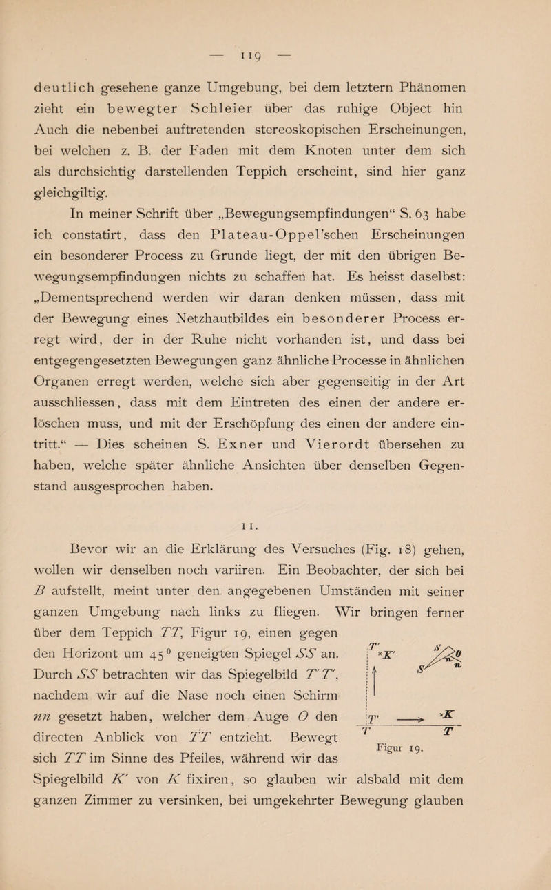 deutlich gesehene ganze Umgebung, bei dem letztem Phänomen zieht ein bewegter Schleier über das ruhige Object hin Auch die nebenbei auftretenden stereoskopischen Erscheinungen, bei welchen z. B. der Faden mit dem Knoten unter dem sich als durchsichtig darstellenden Teppich erscheint, sind hier ganz gleichgiltig. In meiner Schrift über „Bewegungsempfindungen“ S. 63 habe ich constatirt, dass den Plateau-Oppel’schen Erscheinungen ein besonderer Process zu Grunde liegt, der mit den übrigen Be¬ wegungsempfindungen nichts zu schaffen hat. Es heisst daselbst: „Dementsprechend werden wir daran denken müssen, dass mit der Bewegung eines Netzhautbildes ein besonderer Process er¬ regt wird, der in der Ruhe nicht vorhanden ist, und dass bei entgegengesetzten Bewegungen ganz ähnliche Processe in ähnlichen Organen erregt werden, welche sich aber gegenseitig in der Art ausschliessen, dass mit dem Eintreten des einen der andere er¬ löschen muss, und mit der Erschöpfung des einen der andere ein- tritt.“ — Dies scheinen S. Exner und Vierordt übersehen zu haben, welche später ähnliche Ansichten über denselben Gegen¬ stand ausgesprochen haben. 1 1. Bevor wir an die Erklärung des Versuches (Fig. 18) gehen, wollen wir denselben noch variiren. Ein Beobachter, der sich bei B aufstellt, meint unter den. angegebenen Umständen mit seiner ganzen Umgebung nach links zu fliegen. Wir bringen ferner über dem Teppich TT’ Figur 19, einen gegen den Horizont um 45 0 geneigten Spiegel SS an. Durch SS betrachten wir das Spiegelbild T' T\ nachdem wir auf die Nase noch einen Schirm nn gesetzt haben, welcher dem Auge O den directen Anblick von TT entzieht. Bewegt sich TT im Sinne des Pfeiles, während wir das Spiegelbild K' von K fixiren, so glauben wir alsbald mit dem ganzen Zimmer zu versinken, bei umgekehrter Bewegung glauben T' v n A T S' T T Figur 19.