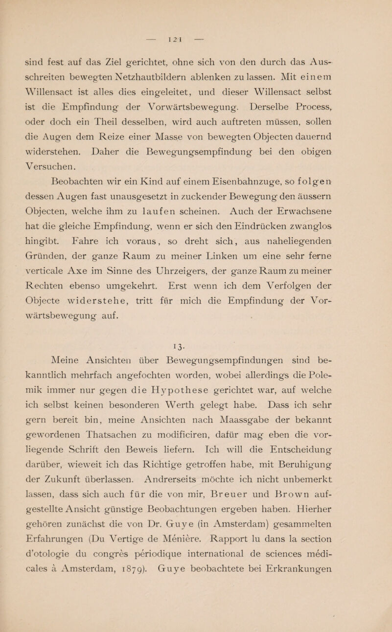 sind fest auf das Ziel gerichtet, ohne sich von den durch das Aus¬ schreiten bewegten Netzhautbildern ablenken zu lassen. Mit einem Willensact ist alles dies eingeleitet, und dieser Willensact selbst ist die Empfindung der Vorwärtsbewegung. Derselbe Process, oder doch ein Theil desselben, wird auch auftreten müssen, sollen die Augen dem Reize einer Masse von bewegten Objecten dauernd widerstehen. Daher die Bewegungsempfindung bei den obigen Versuchen. Beobachten wir ein Kind auf einem Eisenbahnzuge, so folgen dessen Augen fast unausgesetzt in zuckender Bewegung den äussern Objecten, welche ihm zu laufen scheinen. Auch der Erwachsene hat die gleiche Empfindung, wenn er sich den Eindrücken zwanglos hingibt. Fahre ich voraus, so dreht sich, aus naheliegenden Gründen, der ganze Raum zu meiner Linken um eine sehr ferne verticale Axe im Sinne des Uhrzeigers, der ganze Raum zu meiner Rechten ebenso umgekehrt. Erst wenn ich dem Verfolgen der Objecte widerstehe, tritt für mich die Empfindung der Vor¬ wärtsbewegung auf. 13- Meine Ansichten über Bewegengsempfindungen sind be¬ kanntlich mehrfach angefochten worden, wobei allerdings die Pole¬ mik immer nur gegen die Hypothese gerichtet war, auf welche ich selbst keinen besonderen Werth gelegt habe. Dass ich sehr gern bereit bin, meine Ansichten nach Maassgabe der bekannt gewordenen Thatsachen zu modificiren, dafür mag eben die vor¬ liegende Schrift den Beweis liefern. Ich will die Entscheidung darüber, wieweit ich das Richtige getroffen habe, mit Beruhigung der Zukunft überlassen. Andrerseits möchte ich nicht unbemerkt lassen, dass sich auch für die von mir, Breuer und Brown auf¬ gestellte Ansicht günstige Beobachtungen ergeben haben. Hierher gehören zunächst die von Dr. Guye (in Amsterdam) gesammelten Erfahrungen (Du Vertige de Meniere. Rapport lu dans la section d’otologie du congres periodique international de Sciences medi- cales a Amsterdam, 1879). Guye beobachtete bei Erkrankungen