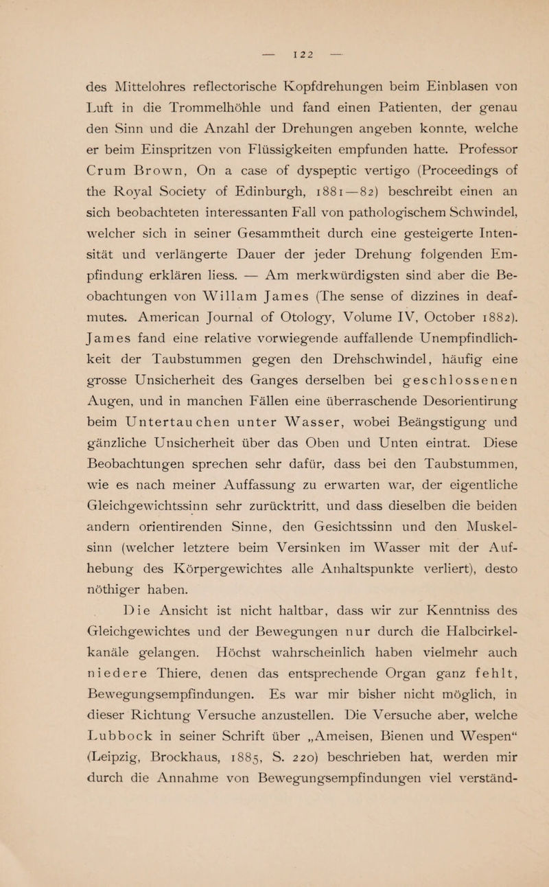 des Mittelohres reflectorische Kopfdrehungen beim Einblasen von Luft in die Trommelhöhle und fand einen Patienten, der genau den Sinn und die Anzahl der Drehungen angeben konnte, welche er beim Einspritzen von Flüssigkeiten empfunden hatte. Professor Crum Brown, On a case of dyspeptic vertigo (Proceedings of the Royal Society of Edinburgh, 1881 — 82) beschreibt einen an sich beobachteten interessanten Fall von pathologischem Schwindel, welcher sich in seiner Gesammtheit durch eine gesteigerte Inten¬ sität und verlängerte Dauer der jeder Drehung folgenden Em¬ pfindung erklären liess. — Am merkwürdigsten sind aber die Be¬ obachtungen von Willam James (The sense of dizzines in deaf- mutes. American Journal of Otology, Volume IV, October 1882). James fand eine relative vorwiegende auffallende Unempfindlich¬ keit der Taubstummen gegen den Drehschwindel, häufig eine grosse Unsicherheit des Ganges derselben bei geschlossenen Augen, und in manchen Fällen eine überraschende Desorientirung beim Untertauchen unter Wasser, wobei Beängstigung und gänzliche Unsicherheit über das Oben und Unten eintrat. Diese Beobachtungen sprechen sehr dafür, dass bei den Taubstummen, wie es nach meiner Auffassung zu erwarten war, der eigentliche Gleichgewichtssinn sehr zurücktritt, und dass dieselben die beiden andern orientirenden Sinne, den Gesichtssinn und den Muskel¬ sinn (welcher letztere beim Versinken im Wasser mit der Auf¬ hebung des Körpergewichtes alle Anhaltspunkte verliert), desto nöthiger haben. Die Ansicht ist nicht haltbar, dass wir zur Kenntniss des Gleichgewichtes und der Bewegungen nur durch die Halbcirkel- kanäle gelangen. Höchst wahrscheinlich haben vielmehr auch niedere Thiere, denen das entsprechende Organ ganz fehlt, Bewegungsempfindungen. Es war mir bisher nicht möglich, in dieser Richtung Versuche anzustellen. Die Versuche aber, welche Lubbock in seiner Schrift über „Ameisen, Bienen und Wespen“ (Leipzig, Brockhaus, 1885, S. 220) beschrieben hat, werden mir durch die Annahme von Bewegungsempfindungen viel verständ-