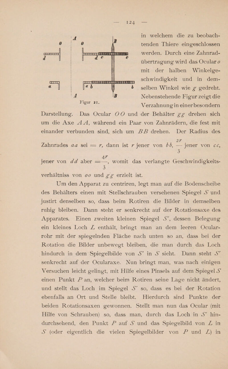 tenden Thiere eingeschlossen werden. Durch eine Zahnrad¬ übertragung wird das Ocular o mit der halben Winkelge¬ schwindigkeit und in dem¬ selben Winkel wie g gedreht. Nebenstehende Figur zeigt die Verzahnung in ein erbesondern Darstellung. Das Ocular O O und der Behälter gg drehen sich um die Axe AA, während ein Paar von Zahnrädern, die fest mit einander verbunden sind, sich um BB drehen. Der Radius des 2 7 Zahnrades aa sei = r, dann ist r jener von bb, —jener von ccy 3 4^ jener von dd aber =—, womit das verlangte Geschwindigkeits- 3 verhältniss von oo und gg erzielt ist. Um den Apparat zu centriren, legt man auf die Bodenscheibe des Behälters einen mit Stellschrauben versehenen Spiegel S und justirt denselben so, dass beim Rotiren die Bilder in demselben ruhig bleiben. Dann steht er senkrecht auf der Rotationsaxe des Apparates. Einen zweiten kleinen Spiegel S', dessen Belegung ein kleines Loch L enthält, bringt man an dem leeren Ocular- rohr mit der spiegelnden Fläche nach unten so an, dass bei der Rotation die Bilder unbewegt bleiben, die man durch das Loch hindurch in dem Spiegelbilde von S' in S sieht. Dann steht S' senkrecht auf der Ocularaxe. Nun bringt man, was nach einigen Versuchen leicht gelingt, mit Hilfe eines Pinsels auf dem Spiegel S einen Punkt P an, welcher beim Rotiren seine Lage nicht ändert, und stellt das Loch im Spiegel S' so, dass es bei der Rotation ebenfalls an Ort und Stelle bleibt. Hierdurch sind Punkte der beiden Rotationsaxen gewonnen. Stellt man nun das Ocular (mit Hilfe von Schrauben) so, dass man, durch das Loch in S' hin¬ durchsehend, den Punkt P auf S und das Spiegelbild von L in S (oder eigentlich die vielen Spiegelbilder von P und L) in 0 I I I 1 I LLLE [ETTI