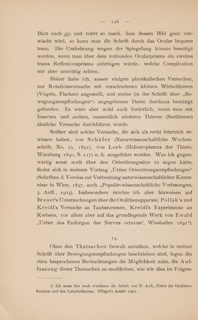 Blatt nach gg, und rotirt so rasch, dass dessen Bild ganz ver¬ wischt wird, so kann man die Schrift durch das Ocular bequem lesen. Die Umkehrung wegen der Spiegelung könnte beseitigt werden, wenn man über dem röhrenden Ocularprisma ein zweites festes Reflexionsprisma anbringen würde, welche Complication mir aber unnöthig schien. Bisher habe ich, ausser einigen physikalischen Versuchen, nur Rotationsversuche mit verschiedenen kleinen Wirbelthieren (Vögeln, Fischen) angestellt, und meine (in der Schrift über „Be¬ wegungsempfindungen“) angegebenen Daten durchaus bestätigt gefunden. Es wäre aber wohl auch förderlich, wenn man mit Insecten und andern, namentlich niederen Thieren (Seethieren) ähnliche Versuche durchführen würde. Seither sind solche Versuche, die sich als recht lehrreich er¬ wiesen haben, von Schäfer (Naturwissenschaftliche Wochen¬ schrift, No. 25, 1891), von Loeb (Heliotropismus der Thiere, Würzburg 1890, S. 117) u. A. ausgeführt worden. Was ich gegen¬ wärtig sonst noch über den Orientirungssinn zu sagen hätte, findet sich in meinem Vortrag „Ueber Orientirungsempfindungen“ (Schriften d. Vereins zur Verbreitung naturwissenschaftlicher Kennt¬ nisse in Wien, 1897, auch „Populär-wissenschaftliche Vorlesungen, 3. Aufl., 1903). Insbesondere möchte ich aber hinweisen auf Breuer’s Untersuchungen über die Otolithenapparate, Pollak’s und Kr ei d Ts Versuche an Taubstummen, Kreidl’s Experimente an Krebsen, vor allem aber auf das grundlegende Werk von Ewrald „Ueber das Endorgan des Nervus octavus“, Wiesbaden 1892x). H- Ohne den Thatsachen Gewalt anzuthun, welche in meiner Schrift über Bewegungsempfindungen beschrieben sind, legen die eben besprochenen Beobachtungen die Möglichkeit nahe, die Auf¬ fassung dieser Thatsachen zu modificiren, wie wir dies im Folgen- 1) Ich muss hier noch erwähnen die Arbeit von N. Ach, Ueber die Otolithen- function und den Labyrinthtonus. Pfliiger’s Archiv 1901.