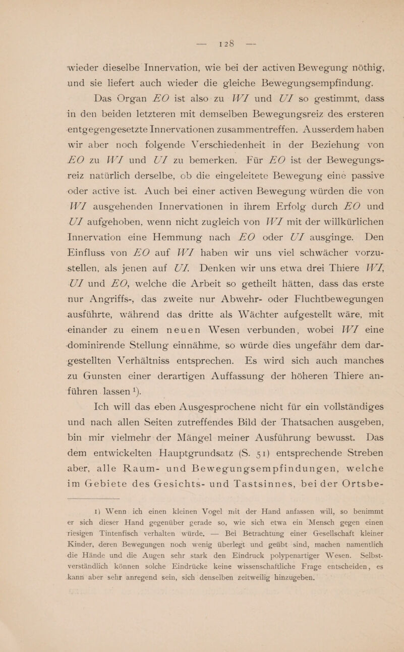 wieder dieselbe Innervation, wie bei der activen Bewegung nöthig, und sie liefert auch wieder die gleiche Bewegungsempfindung. Das Organ EO ist also zu WI und UI so gestimmt, dass in den beiden letzteren mit demselben Bewegungsreiz des ersteren entgegengesetzte Innervationen Zusammentreffen. Ausserdem haben wir aber noch folg'ende Verschiedenheit in der Beziehung von EO zu IVI und UI zu bemerken. Für EO ist der Beweg'ungs- reiz natürlich derselbe, ob die eingeleitete Bewegung eine passive oder active ist. Auch bei einer activen Bewegung würden die von WI ausgehenden Innervationen in ihrem Erfolg durch EO und UI aufgehoben, wenn nicht zugleich von WI mit der willkürlichen Innervation eine Hemmung nach EO oder UI ausginge. Den Einfluss von EO auf WI haben wir uns viel schwächer vorzu¬ stellen, als jenen auf UI Denken wir uns etwa drei Thiere WI, UI und EO, welche die Arbeit so getheilt hätten, dass das erste nur Angriffs-, das zweite nur Abwehr- oder Fluchtbewegungen ausführte, während das dritte als Wächter auf gestellt wäre, mit einander zu einem neuen Wesen verbunden, wobei WI eine dominirende Stellung einnähme, so würde dies ungefähr dem dar¬ gestellten Verhältniss entsprechen. Es wird sich auch manches zu Gunsten einer derartigen Auffassung der höheren Thiere an¬ führen lassen 1). Ich will das eben Ausgesprochene nicht für ein vollständiges und nach allen Seiten zutreffendes Bild der Thatsachen ausgeben, bin mir vielmehr der Mängel meiner Ausführung' bewusst. Das dem entwickelten Hauptgrundsatz (S. 51) entsprechende Streben aber, alle Raum- und Bewegungsempfindungen, welche im Gebiete des Gesichts- und Tastsinnes, bei der Ortsbe- 1) Wenn ich einen kleinen Vogel mit der Hand anfassen will, so benimmt er sich dieser Hand gegenüber gerade so, wie sich etwa ein Mensch gegen einen riesigen Tintenfisch verhalten würde. — Bei Betrachtung einer Gesellschaft kleiner Kinder, deren Bewegungen noch wenig überlegt und geübt sind, machen namentlich die Hände und die Augen sehr stark den Eindruck polypenartiger Wesen. Selbst¬ verständlich können solche Eindrücke keine wissenschaftliche Frage entscheiden, es kann aber sehr anregend sein, sich denselben zeitweilig hinzugeben.