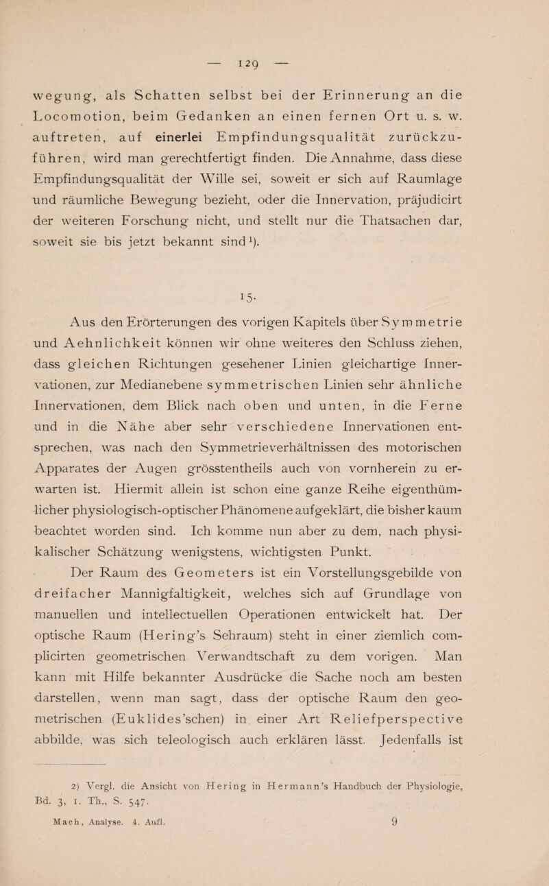 wegung, als Schatten selbst bei der Erinnerung an die Locomotion, beim Gedanken an einen fernen Ort u. s. w. auftreten, auf einerlei Empfindungsqualität zurückzu¬ führen, wird man gerechtfertigt finden. Die Annahme, dass diese Empfindungsqualität der Wille sei, soweit er sich auf Raumlage und räumliche Bewegung bezieht, oder die Innervation, präjudicirt der weiteren Forschung nicht, und stellt nur die Thatsachen dar, soweit sie bis jetzt bekannt sind 1). i5- Aus den Erörterungen des vorigen Kapitels über Sym metrie und Aehnlichkeit können wir ohne weiteres den Schluss ziehen, dass gleichen Richtungen gesehener Linien gleichartige Inner¬ vationen, zur Medianebene symmetrischen Linien sehr ähnliche Innervationen, dem Blick nach oben und unten, in die Ferne und in die Nähe aber sehr verschiedene Innervationen ent¬ sprechen, was nach den Symmetrieverhältnissen des motorischen Apparates der Augen grösstentheils auch von vornherein zu er¬ warten ist. Hiermit allein ist schon eine ganze Reihe eigenthüm- licher physiologisch-optischer Phänomene aufgeklärt, die bisher kaum beachtet worden sind. Ich komme nun aber zu dem, nach physi¬ kalischer Schätzung wenigstens, wichtigsten Punkt. Der Raum des Geometers ist ein Vorstellungsgebilde von dreifacher Mannigfaltigkeit, welches sich auf Grundlage von manuellen und intellectuellen Operationen entwickelt hat. Der optische Raum (Hering’s Sehraum) steht in einer ziemlich com- plicirten geometrischen Verwandtschaft zu dem vorigen. Man kann mit Hilfe bekannter Ausdrücke die Sache noch am besten darstellen, wenn man sagt, dass der optische Raum den geo¬ metrischen (Euklides’schen) in, einer Art Reliefperspective abbilde, was sich teleologisch auch erklären lässt. Jedenfalls ist 2) Vergl. die Ansicht von Hering in Hermann’s Handbuch der Physiologie, Bd. 3, i. Th., S. 547. Mach, Analyse. 4. Aufl. 9