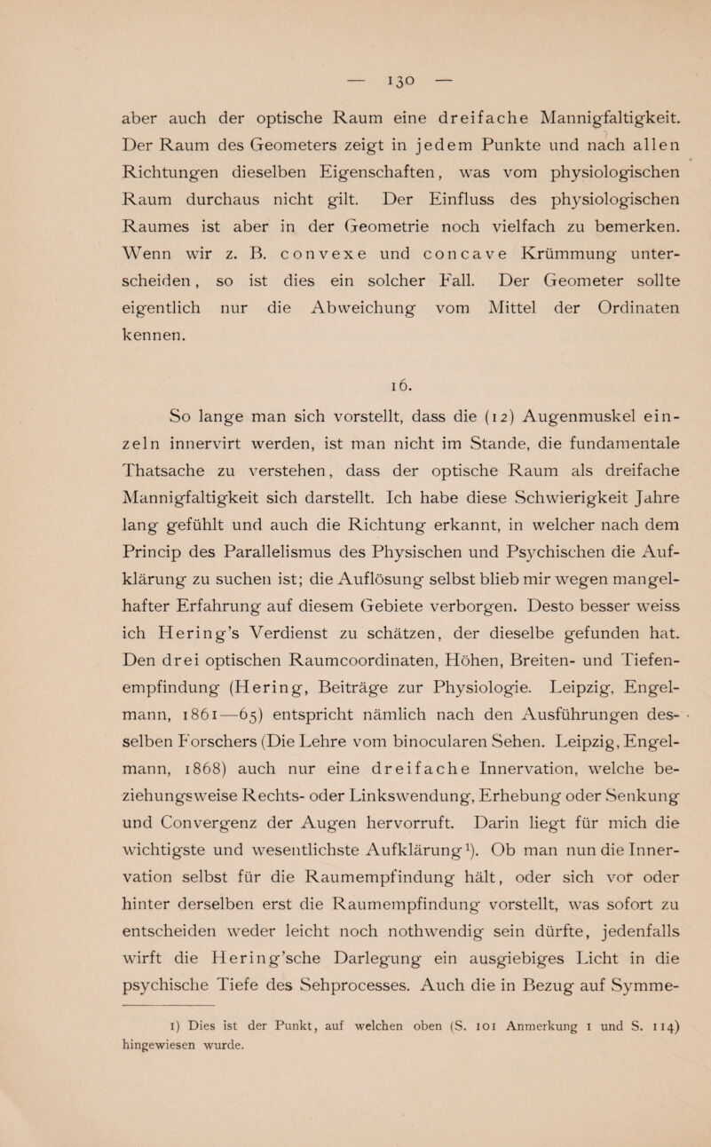 aber auch der optische Raum eine dreifache Mannigfaltigkeit. Der Raum des Geometers zeigt in jedem Punkte und nach allen Richtungen dieselben Eigenschaften, was vom physiologischen Raum durchaus nicht gilt. Der Einfluss des physiologischen Raumes ist aber in der Geometrie noch vielfach zu bemerken. Wenn wir z. B. convexe und concave Krümmung unter¬ scheiden , so ist dies ein solcher Fall. Der Geometer sollte eigentlich nur die Abweichung vom Mittel der Ordinaten kennen. 16. So lange man sich vorstellt, dass die (12) Augenmuskel ein¬ zeln innervirt werden, ist man nicht im Stande, die fundamentale Thatsache zu verstehen, dass der optische Raum als dreifache Mannigfaltigkeit sich darstellt. Ich habe diese Schwierigkeit Jahre lang gefühlt und auch die Richtung erkannt, in welcher nach dem Princip des Parallelismus des Physischen und Psychischen die Auf¬ klärung zu suchen ist; die Auflösung selbst blieb mir wegen mangel¬ hafter Erfahrung auf diesem Gebiete verborgen. Desto besser weiss ich Hering’s Verdienst zu schätzen, der dieselbe gefunden hat. Den drei optischen Raumcoordinaten, Höhen, Breiten- und Tiefen¬ empfindung (Hering, Beiträge zur Physiologie. Leipzig, Engel¬ mann, 1861—65) entspricht nämlich nach den Ausführungen des- • selben Forschers (Die Lehre vom binocularen Sehen. Leipzig, Engel¬ mann, 1868) auch nur eine dreifache Innervation, welche be¬ ziehungsweise Rechts- oder Linkswendung, Erhebung oder Senkung und Convergenz der Augen hervorruft. Darin liegt für mich die wichtigste und wesentlichste Aufklärung1). Ob man nun die Inner¬ vation selbst für die Raumempfindung hält, oder sich vor oder hinter derselben erst die Raumempfindung vorstellt, was sofort zu entscheiden weder leicht noch nothwendig sein dürfte, jedenfalls wirft die Hering’sche Darlegung ein ausgiebiges Licht in die psychische Tiefe des Sehprocesses. Auch die in Bezug auf Symme- 1) Dies ist der Punkt, auf welchen oben (S. 101 Anmerkung 1 und S. 114) hingewiesen wurde.