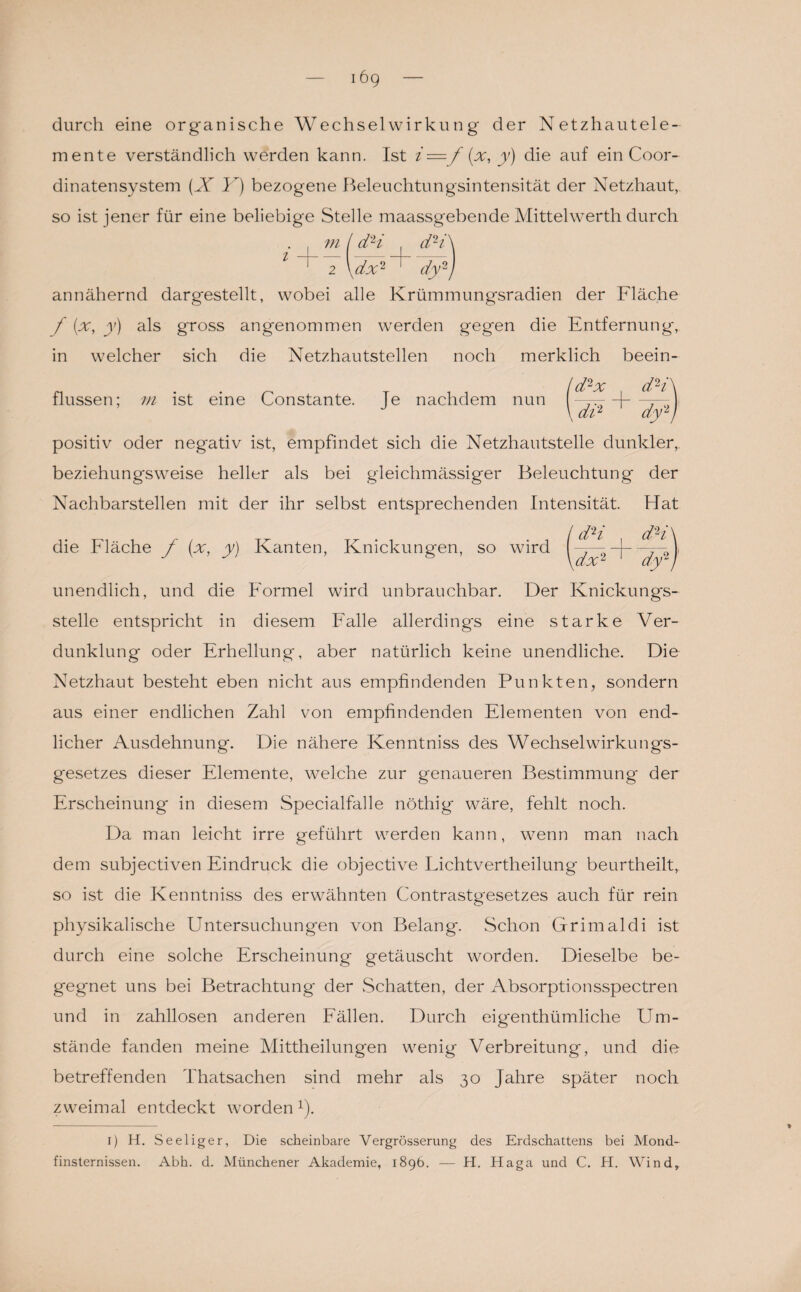 die Fläche f (x, y) Kanten, Knickungen, so wird durch eine organische Wechselwirkung der Netzhautele¬ mente verständlich werden kann. Ist i = f(x, y) die auf ein Coor- dinatensystem (X I) bezogene Beleuchtungsintensität der Netzhaut, so ist jener für eine beliebige Stelle maassgebende Mittelwerth durch ■ i m ( d2* i annähernd dargestellt, wobei alle Krümmungsradien der Fläche f (x, y) als gross angenommen werden gegen die Entfernung, in welcher sich die Netzhautstellen noch merklich beein- / d2 x d2i flussen; m ist eine Constante. Je nachdem nun ----- d-7— \ di2 dylt positiv oder negativ ist, empfindet sich die Netzhautstelle dunkler, beziehungsweise heller als bei gleichmässiger Beleuchtung der Nachbarstellen mit der ihr selbst entsprechenden Intensität Hat dH dH dx2' dy2 t unendlich, und die Formel wird unbrauchbar. Der Knickungs¬ stelle entspricht in diesem Falle allerdings eine starke Ver¬ dunklung oder Erhellung, aber natürlich keine unendliche. Die Netzhaut besteht eben nicht aus empfindenden Punkten, sondern aus einer endlichen Zahl von empfindenden Elementen von end¬ licher Ausdehnung. Die nähere Kenntniss des Wechselwirkungs¬ gesetzes dieser Elemente, welche zur genaueren Bestimmung' der Erscheinung in diesem Specialfalle nöthig wäre, fehlt noch. Da man leicht irre geführt werden kann, wenn man nach dem subjectiven Eindruck die objective Lichtvertheilung beurtheilt,. so ist die Kenntniss des erwähnten Contrastgesetzes auch für rein physikalische Untersuchungen von Belang. Schon Grimaldi ist durch eine solche Erscheinung getäuscht worden. Dieselbe be¬ gegnet uns bei Betrachtung der .Schatten, der Absorptionsspectren und in zahllosen anderen Fällen. Durch eigenthümliche Um¬ stände fanden meine Mittheilungen wenig Verbreitung, und die betreffenden Thatsachen sind mehr als 30 Jahre später noch zweimal entdeckt worden *). 1) H. Seeliger, Die scheinbare Vergrösserung des Erdschattens bei Mond¬ finsternissen. Abh. d. Münchener Akademie, 1896. — H. Haga und C. H. Wind,.