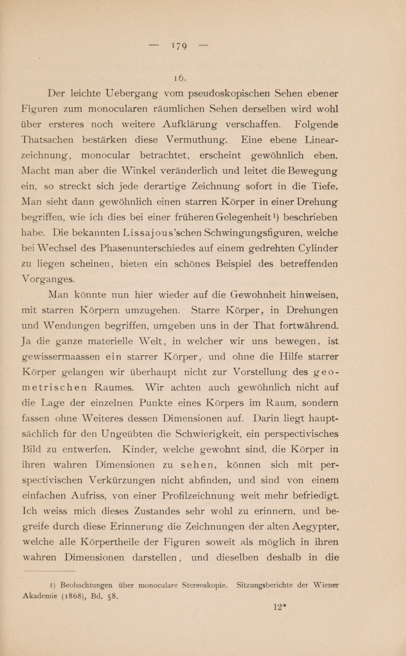 17 9 16. Der leichte Uebergang vom pseudoskopischen Sehen ebener Figuren zum monocularen räumlichen Sehen derselben wird wohl über ersteres noch weitere Aufklärung verschaffen. Folgende Thatsachen bestärken diese Vermuthung. Eine ebene Linear¬ zeichnung, monocular betrachtet, erscheint gewöhnlich eben. Macht man aber die Winkel veränderlich und leitet die Bewegung ein, so streckt sich jede derartige Zeichnung sofort in die Tiefe. Man sieht dann gewöhnlich einen starren Körper in einer Drehung begriffen, wie ich dies bei einer früheren Gelegenheit1) beschrieben habe. Die bekannten Lissajous’schen Schwingungsfiguren, welche bei Wechsel des Phasenunterschiedes auf einem gedrehten Cylinder zu lieg'en scheinen, bieten ein schönes Beispiel des betreffenden Vorganges. Man könnte nun hier wieder auf die Gewohnheit hinweisen, mit starren Körpern umzugehen. Starre Körper, in Drehungen und Wendungen begriffen, umgeben uns in der That fortwährend. Ja die ganze materielle Welt, in welcher wir uns bewegen, ist gewissermaassen ein starrer Körper,- und ohne die Hilfe starrer Körper gelangen wir überhaupt nicht zur Vorstellung des geo¬ metrischen Raumes. Wir achten auch gewöhnlich nicht auf die Lage der einzelnen Punkte eines Körpers im Raum, sondern fassen ohne Weiteres dessen Dimensionen auf. Darin liegt haupt¬ sächlich für den Ungeübten die Schwierigkeit, ein perspectivisches Bild zu entwerfen. Kinder, welche g'ewohnt sind, die Körper in ihren wahren Dimensionen zu sehen, können sich mit per- spectivischen Verkürzungen nicht abfinden, und sind von einem einfachen Aufriss, von einer Profilzeichnung weit mehr befriedigt. Ich weiss mich dieses Zustandes sehr wohl zu erinnern, und be¬ greife durch diese Erinnerung die Zeichnungen der alten Aegypter, welche alle Körpertheile der Figuren soweit als möglich in ihren wahren Dimensionen darstellen, und dieselben deshalb in die i) Beobachtungen über monoculare Stereoskopie. Sitzungsberichte der Wiener Akademie (1868), Bd. 58. 12*