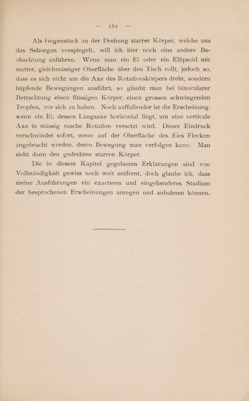 Als Gegenstück zu der Drehung starrer Körper, welche uns das Sehorgan vorspiegelt, will ich hier noch eine andere Be¬ obachtung anführen. Wenn man ein Ei oder ein Ellipsoid mit matter, gleichmässiger Oberfläche über den Tisch rollt, jedoch so, dass es sich nicht um die Axe des Rotationskörpers dreht, sondern hüpfende Bewegungen ausführt, so glaubt man bei binocularer Betrachtung' einen flüssigen Körper, einen grossen schwingenden Tropfen, vor sich zu haben. Noch auffallender ist die Erscheinung, wenn ein Ei, dessen Tängsaxe horizontal liegt, um eine verticale xAxe in mässig rasche Rotation versetzt wdrd. Dieser Eindruck verschwändet sofort, wenn auf der Oberfläche des Eies Flecken angebracht werden, deren Bewegung man verfolgen kann. Man sieht dann den gedrehten starren Körper. Die in diesem Kapitel gegebenen Erklärungen sind von Vollständigkeit gewiss noch weit entfernt, doch glaube ich, dass meine Ausführungen ein exacteres und eingehenderes Studium der besprochenen Erscheinungen anregen und anbahnen können.