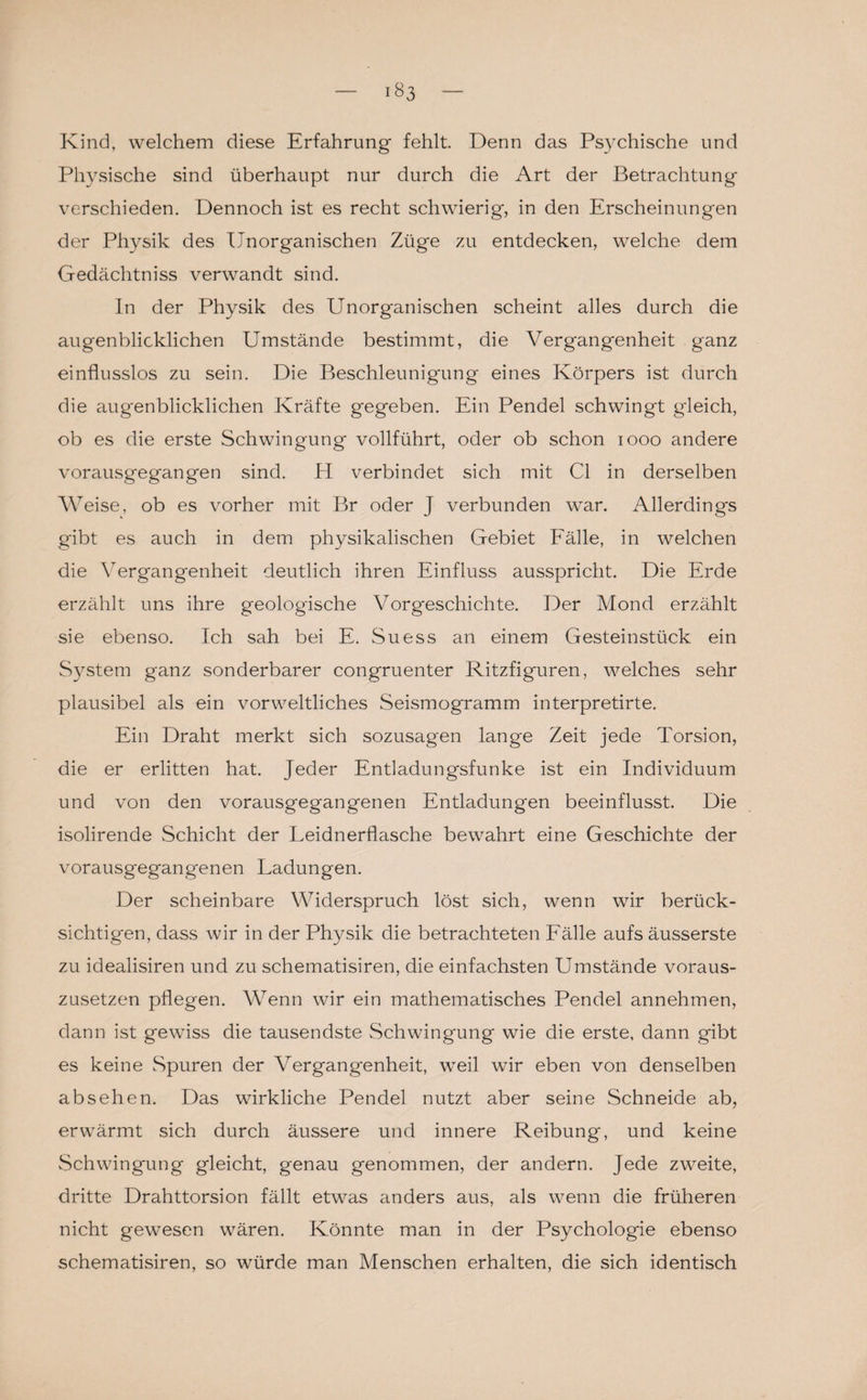 Kind, welchem diese Erfahrung fehlt. Denn das Psychische und Physische sind überhaupt nur durch die Art der Betrachtung verschieden. Dennoch ist es recht schwierig, in den Erscheinungen der Physik des Unorganischen Züge zu entdecken, welche dem Gedächtniss verwandt sind. In der Physik des Unorganischen scheint alles durch die augenblicklichen Umstände bestimmt, die Vergangenheit ganz einflusslos zu sein. Die Beschleunigung eines Körpers ist durch die augenblicklichen Kräfte gegeben. Ein Pendel schwingt gleich, ob es die erste Schwingung vollführt, oder ob schon 1000 andere vorausgegangen sind. H verbindet sich mit CI in derselben Weise, ob es vorher mit Br oder J verbunden war. Allerdings gibt es auch in dem physikalischen Gebiet Fälle, in welchen die Vergangenheit deutlich ihren Einfluss ausspricht. Die Erde erzählt uns ihre geologische Vorgeschichte. Der Mond erzählt sie ebenso. Ich sah bei E. Suess an einem Gesteinstück ein System ganz sonderbarer congruenter Ritzfiguren, welches sehr plausibel als ein vorweltliches Seismogramm interpretirte. Ein Draht merkt sich sozusagen lange Zeit jede Torsion, die er erlitten hat. Jeder Entladungsfunke ist ein Individuum und von den vorausgegangenen Entladungen beeinflusst. Die isolirende Schicht der Leidnerflasche bewahrt eine Geschichte der vorausgegangenen Ladungen. Der scheinbare Widerspruch löst sich, wenn wir berück¬ sichtigen, dass wir in der Physik die betrachteten Fälle aufs äusserste zu idealisiren und zu schematisiren, die einfachsten Umstände voraus¬ zusetzen pflegen. Wenn wir ein mathematisches Pendel annehmen, dann ist gewiss die tausendste Schwingung wie die erste, dann gibt es keine Spuren der Vergangenheit, weil wir eben von denselben absehen. Das wirkliche Pendel nutzt aber seine Schneide ab, erwärmt sich durch äussere und innere Reibung, und keine Schwingung gleicht, genau genommen, der andern. Jede zweite, dritte Drahttorsion fällt etwas anders aus, als wenn die früheren nicht gewesen wären. Könnte man in der Psychologie ebenso schematisiren, so würde man Menschen erhalten, die sich identisch