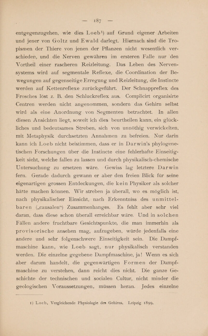 entgegenzugehen, wie dies Loeb1) auf Grund eigener Arbeiten und jener von Goltz und Ewald darlegt. Hiernach sind die Tro¬ pismen der Thiere von jenen der Pflanzen nicht wesentlich ver¬ schieden, und die Nerven gewähren im ersteren Falle nur den Vortheil einer rascheren Reizleitung. Das Leben des Nerven¬ systems wird auf segmentale Reflexe, die Coordination der Be¬ wegungen auf gegenseitige Erregung und Reizleitung, dielnstincte werden auf Kettenreflexe zurückgeführt. Der Schnappreflex des Frosches löst z. B. den Schluckreflex aus. Complicirt organisirte Centren werden nicht angenommen, sondern das Gehirn selbst wird als eine Anordnung von Segmenten betrachtet. In allen diesen Ansichten liegt, soweit ich dies beurtheilen kann, ein glück¬ liches und bedeutsames Streben, sich von unnöthig verwickelten, mit Metaphysik durchsetzten Annahmen zu befreien. Nur darin kann ich Loeb nicht beistimmen, dass er in Darwin’s phylogene¬ tischen Forschungen über die Instincte eine fehlerhafte Einseitig¬ keit sieht, welche fallen zu lassen und durch physikalisch-chemische Untersuchung zu ersetzen wäre. Gewiss lag letztere Darwin fern. Gerade dadurch gewann er aber den freien Blick für seine eigenartigen grossen Entdeckungen, die kein Physiker als solcher hätte machen können. Wir streben ja überall, wo es möglich ist, nach physikalischer Einsicht, nach Erkenntniss des unmittel¬ baren („causalen“) Zusammenhanges. Es fehlt aber sehr viel daran, dass diese schon überall erreichbar wäre. Und in solchen Fällen andere fruchtbare Gesichtspunkte, die man immerhin als provisorische ansehen mag, aufzugeben, würde jedenfalls eine andere und sehr folgenschwere Einseitigkeit sein. Die Dampf¬ maschine kann, wie Loeb sagt, nur physikalisch verstanden werden. Die einzelne gegebene Dampfmaschine, ja! Wenn es sich aber darum handelt, die gegenwärtigen Formen der Dampf¬ maschine zu verstehen, dann reicht dies nicht. Die ganze Ge¬ schichte der technischen und socialen Cultur, nicht minder die geologischen Voraussetzungen, müssen heran. Jedes einzelne i) Loeb, Vergleichende Physiologie des Gehirns. Leipzig 1899.