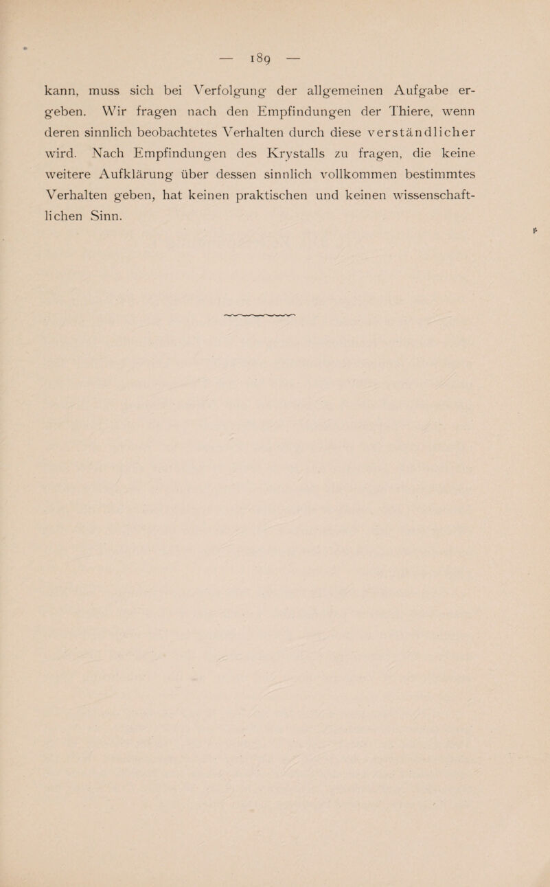 18g kann, muss sich bei Verfolgung der allgemeinen Aufgabe er¬ geben. Wir fragen nach den Empfindungen der Thiere, wenn deren sinnlich beobachtetes Verhalten durch diese verständlicher wird. Nach Empfindungen des Krystalls zu fragen, die keine weitere Aufklärung über dessen sinnlich vollkommen bestimmtes Verhalten geben, hat keinen praktischen und keinen wissenschaft¬ lichen Sinn.