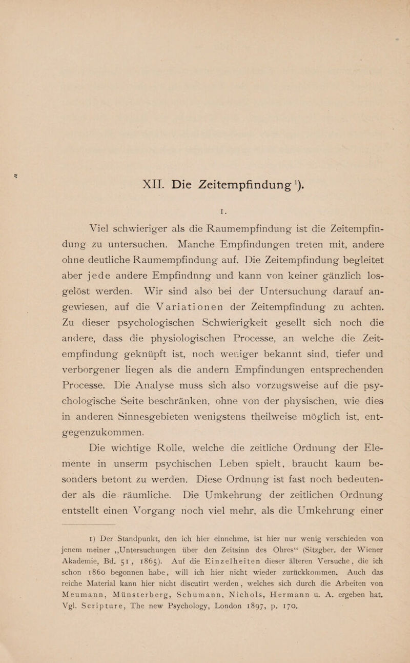 XII. Die Zeitempfindung1). i. Viel schwieriger als die Raumempfindung ist die Zeitempfin¬ dung zu untersuchen. Manche Empfindungen treten mit, andere ohne deutliche Raumempfindung auf. Die Zeitempfindung begleitet aber jede andere Empfindung und kann von keiner gänzlich los¬ gelöst werden. Wir sind also bei der Untersuchung darauf an¬ gewiesen, auf die Variationen der Zeitempfindung zu achten. Zu dieser psychologischen Schwierigkeit gesellt sich noch die andere, dass die physiologischen Processe, an welche die Zeit¬ empfindung geknüpft ist, noch weniger bekannt sind, tiefer und verborgener liegen als die andern Empfindungen entsprechenden Processe. Die Analyse muss sich also vorzugsweise auf die psy¬ chologische Seite beschränken, ohne von der physischen, wie dies in anderen Sinnesgebieten wenigstens theilweise möglich ist, ent¬ gegenzukommen. Die wichtige Rolle, welche die zeitliche Ordnung der Ele¬ mente in unserm psychischen Leben spielt, braucht kaum be¬ sonders betont zu werden. Diese Ordnung ist fast noch bedeuten¬ der als die räumliche. Die Umkehrung der zeitlichen Ordnung- entstellt einen Vorgang noch viel mehr, als die Umkehrung einer i) Der Standpunkt, den ich hier einnehme, ist hier nur wenig verschieden von jenem meiner ^Untersuchungen über den Zeitsinn des Ohres“ (Sitzgber. der Wiener Akademie, Bd. 51, 1865). Auf die Einzelheiten dieser älteren Versuche, die ich schon 1860 begonnen habe, will ich hier nicht wieder zurückkommen. Auch das reiche Material kann hier nicht discutirt werden , welches sich durch die Arbeiten von Meumann, Münsterberg, Schumann, Nichols, Hermann u. A. ergeben hat. Vgl. Scripture, The new Psychology, London 1897, p. 170.