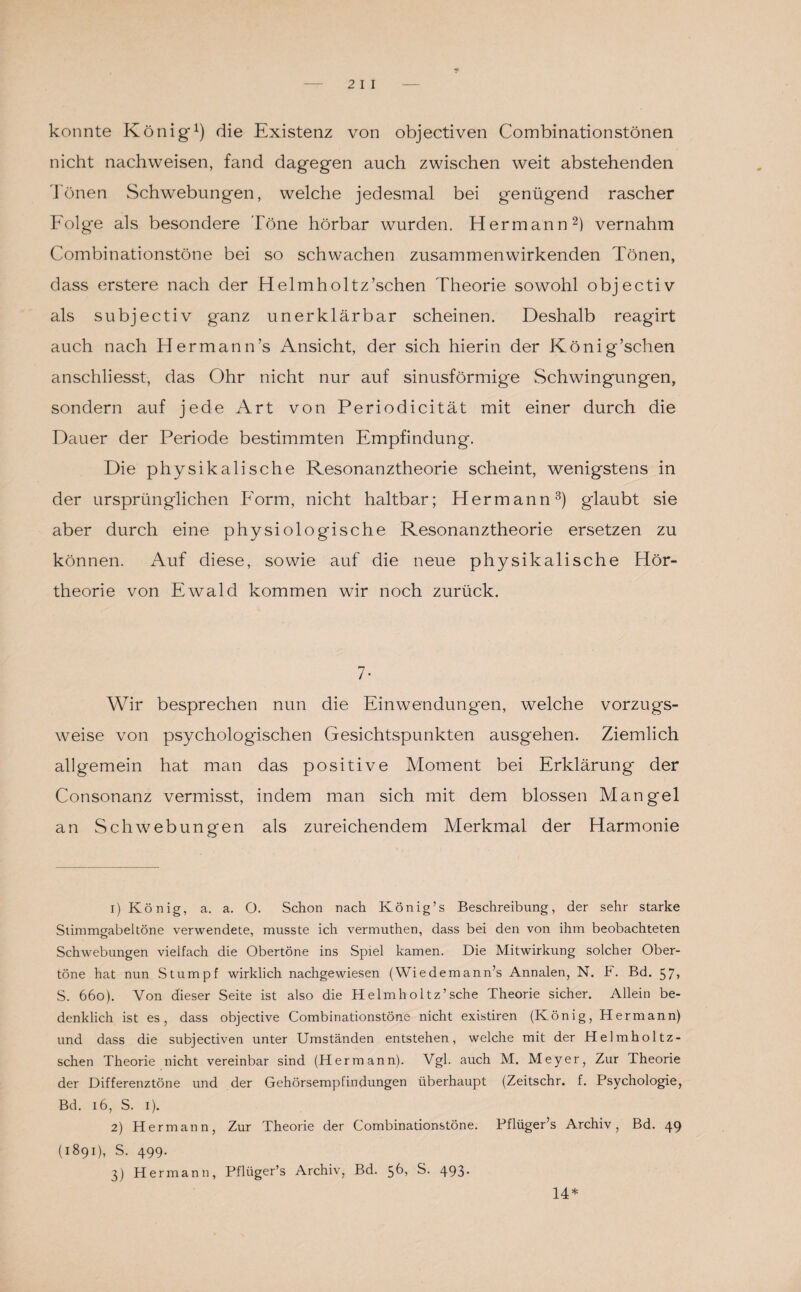 konnte König1) die Existenz von objectiven Combinationstönen nicht nachweisen, fand dagegen auch zwischen weit abstehenden 'Ionen Schwebungen, welche jedesmal bei genügend rascher Folge als besondere Töne hörbar wurden. Hermann2) vernahm Combinationstöne bei so schwachen zusammenwirkenden Tönen, dass erstere nach der Helmholtz’schen Theorie sowohl objectiv als subjectiv ganz unerklärbar scheinen. Deshalb reagirt auch nach Hermann’s Ansicht, der sich hierin der König’schen anschliesst, das Ohr nicht nur auf sinusförmige Schwingungen, sondern auf jede Art von Periodicität mit einer durch die Dauer der Periode bestimmten Empfindung. Die physikalische Resonanztheorie scheint, wenigstens in der ursprünglichen Form, nicht haltbar; Hermann3) glaubt sie aber durch eine physiologische Resonanztheorie ersetzen zu können. Auf diese, sowie auf die neue physikalische Hör¬ theorie von Ewald kommen wir noch zurück. 7- Wir besprechen nun die Einwendungen, welche vorzugs¬ weise von psychologischen Gesichtspunkten ausgehen. Ziemlich allgemein hat man das positive Moment bei Erklärung der Consonanz vermisst, indem man sich mit dem blossen Mangel an Schwebungen als zureichendem Merkmal der Harmonie 1) König, a. a. O. Schon nach König’s Beschreibung, der sehr starke Stimmgabel töne verwendete, musste ich vermuthen, dass bei den von ihm beobachteten Schwebungen vielfach die Obertöne ins Spiel kamen. Die Mitwirkung solcher Ober¬ töne hat nun Stumpf wirklich nachgewiesen (Wiedemann’s Annalen, N. k. Bd. 57, S. 660). Von dieser Seite ist also die Helmholtz’sche Theorie sicher. Allein be¬ denklich ist es, dass objective Combinationstöne nicht existiren (König, Hermann) und dass die subjectiven unter Umständen entstehen, welche mit der Helmholtz- schen Theorie nicht vereinbar sind (Hermann). Vgl. auch M. Meyer, Zur Theorie der Differenztöne und der Gehörsempfindungen überhaupt (Zeitschr. f. Psychologie, Bd. 16, S. 1). 2) Hermann, Zur Theorie der Combinationstöne. Pflüger’s Archiv, Bd. 49 (1891), S. 499. 3) Hermann, Pflüger’s Archiv, Bd. 56) S. 493* 14*