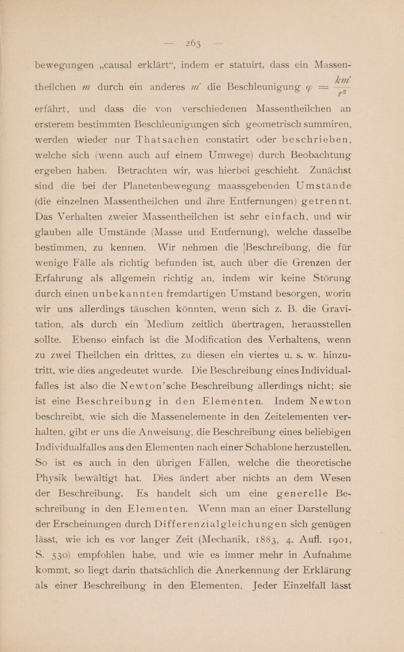 bewegungen „causa! erklärt“, indem er statuirt, dass ein Massen- theilclien m durch ein anderes m die Beschleunigung cp = km rl erfährt, und dass die von verschiedenen Massentheilchen an ersterem bestimmten Beschleunigungen sich geometrisch summiren, werden wieder nur Thatsachen constatirt oder beschrieben, welche sich (wenn auch auf einem Umwege) durch Beobachtung ergeben haben. Betrachten wir, was hierbei geschieht. Zunächst sind die bei der Planetenbewegung maassgebenden Umstände (die einzelnen Massentheilchen und ihre Entfernungen) getrennt. Das Verhalten zweier Massentheilchen ist sehr einfach, und wir glauben alle Umstände (Masse und Entfernung), welche dasselbe bestimmen, zu kennen. Wir nehmen die [Beschreibung, die für wenige Fälle als richtig befunden ist, auch über die Grenzen der Erfahrung als allgemein richtig an, indem wir keine Störung durch einen unbekannten fremdartigen Umstand besorgen, worin wir uns allerdings täuschen könnten, wenn sich z. B. die Gravi¬ tation, als durch ein Medium zeitlich übertragen, herausstellen sollte. Ebenso einfach ist die Modification des Verhaltens, wenn zu zwei Theilchen ein drittes, zu diesen ein viertes u. s. w. hinzu¬ tritt, wie dies angedeutet wurde. Die Beschreibung eines Individual¬ falles ist also die Newton’sche Beschreibung allerdings nicht; sie ist eine Beschreibung in den Elementen. Indem Newton beschreibt, wie sich die Massenelemente in den Zeitelementen ver¬ halten, gibt er uns die Anweisung, die Beschreibung eines beliebigen Individualfalles aus den Elementen nach einer Schablone herzustellen. So ist es auch in den übrigen Fällen, welche die theoretische Physik bewältigt hat. Dies ändert aber nichts an dem Wesen der Beschreibung. Es handelt sich um eine generelle Be¬ schreibung in den Elementen. Wenn man an einer Darstellung der Erscheinungen durch Differenzialgleichungen sich genügen lässt, wie ich es vor langer Zeit (Mechanik, 1883, 4* Aufl. 1901, S. 530) empfohlen habe, und wie es immer mehr in Aufnahme kommt, so liegt darin thatsächlich die Anerkennung der Erklärung als einer Beschreibung in den Elementen. Jeder Einzelfall lässt