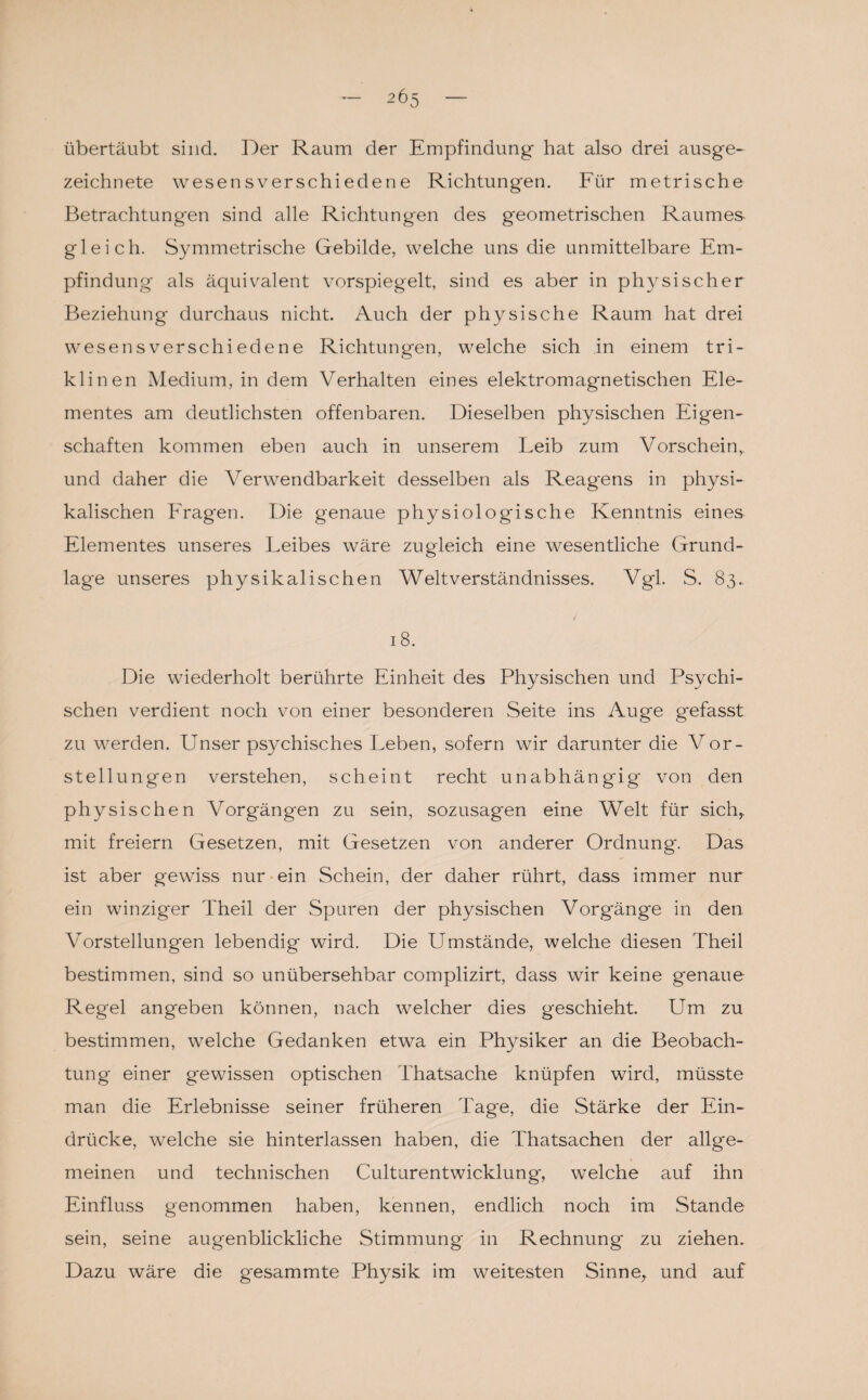 übertäubt sind. Der Raum der Empfindung hat also drei ausge¬ zeichnete wesensverschiedene Richtungen. Für metrische Betrachtungen sind alle Richtungen des geometrischen Raumes gleich. Symmetrische Gebilde, welche uns die unmittelbare Em¬ pfindung als äquivalent vorspiegelt, sind es aber in physischer Beziehung durchaus nicht. Auch der physische Raum hat drei wesensverschiedene Richtungen, welche sich in einem tri¬ klinen Medium, in dem Verhalten eines elektromagnetischen Ele¬ mentes am deutlichsten offenbaren. Dieselben physischen Eigen¬ schaften kommen eben auch in unserem Leib zum Vorschein, und daher die Verwendbarkeit desselben als Reagens in physi¬ kalischen Fragen. Die genaue physiologische Kenntnis eines Elementes unseres Leibes wäre zugleich eine wesentliche Grund¬ lage unseres physikalischen Weltverständnisses. Vgl. S. 83.. 18. Die wiederholt berührte Einheit des Physischen und Psychi¬ schen verdient noch von einer besonderen Seite ins Auge gefasst zu werden. Unser psychisches Leben, sofern wir darunter die Vor¬ stellungen verstehen, scheint recht unabhängig' von den physischen Vorgängen zu sein, sozusagen eine Welt für sich, mit freiem Gesetzen, mit Gesetzen von anderer Ordnung. Das ist aber gewiss nur ein Schein, der daher rührt, dass immer nur ein winziger Theil der Spuren der physischen Vorgänge in den Vorstellungen lebendig wird. Die Umstände, welche diesen Theil bestimmen, sind so unübersehbar complizirt, dass wir keine genaue Regel angeben können, nach welcher dies geschieht. Um zu bestimmen, welche Gedanken etwa ein Physiker an die Beobach¬ tung einer gewissen optischen Thatsache knüpfen wird, müsste man die Erlebnisse seiner früheren Tage, die Stärke der Ein¬ drücke, welche sie hinterlassen haben, die Thatsachen der allge¬ meinen und technischen Culturentwicklung, welche auf ihn Einfluss genommen haben, kennen, endlich noch im Stande sein, seine augenblickliche Stimmung in Rechnung zu ziehen. Dazu wäre die g-esammte Physik im weitesten Sinne, und auf