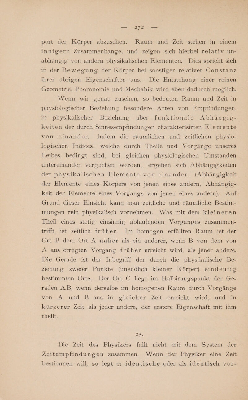 27 2 port der Körper abzusehen. Raum und Zeit stehen in einem innig'ern Zusammenhänge, und zeigten sich hierbei relativ un¬ abhängig von andern physikalischen Elementen. Dies spricht sich in der Bewegung der Körper bei sonstiger relativer Constanz ihrer übrigen Eigenschaften aus. Die Entstehung einer reinen Geometrie, Phoronomie und Mechanik wird eben dadurch möglich. Wenn wir genau Zusehen, so bedeuten Raum und Zeit in physiologischer Beziehung besondere Arten von Empfindungen, in physikalischer Beziehung' aber funktionale Abhängig¬ keiten der durch Sinnesempfindungen charakterisirten Elemente von einander. Indem die räumlichen und zeitlichen physio¬ logischen Indices, welche durch Theile und Vorgänge unseres Leibes bedingt sind, bei gleichen physiologischen Umständen untereinander verglichen werden, ergeben sich Abhängigkeiten der physikalischen Elemente von einander. (Abhängigkeit der Elemente eines Körpers von jenen eines andern, Abhängig¬ keit der Elemente eines Vorgangs von jenen eines andern). Auf Grund dieser Einsicht kann man zeitliche und räumliche Bestim¬ mungen rein physikalisch vornehmen. Was mit dem kleineren Theil eines stetig einsinnig ablaufenden Vorganges zusammen¬ trifft, ist zeitlich früher. Im homogen erfüllten Raum ist der Ort B dem Ort A näher als ein anderer, wenn B von dem von A aus erregten Vorgang früher erreicht wird, als jener andere. Die Gerade ist der Inbegriff der durch die physikalische Be¬ ziehung zweier Punkte (unendlich kleiner Körper) eindeutig bestimmten Orte. Der Ort C liegt im Halbirungspunkt der Ge¬ raden AB, wenn derselbe im homogenen Raum durch Vorgänge von A und B aus in gleicher Zeit erreicht wird, und in kürzerer Zeit als jeder andere, der erstere Eigenschaft mit ihm theilt. 25- Die Zeit des Physikers fällt nicht mit dem System der Zeitempfindungen zusammen. Wenn der Physiker eine Zeit bestimmen will, so legt er identische oder als identisch vor-