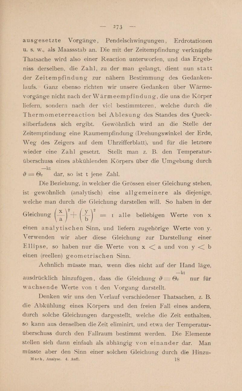 *73 ausgesetzte Vorgänge, Pendelschwingungen, Erdrotationen u. s. w., als Maassstab an. Die mit der Zeitempfindung verknüpfte Thatsache wird also einer Reaction unterworfen, und das Ergeb¬ nis derselben, die Zahl, zu der man gelangt, dient nun statt der Zeitempfindung' zur nähern Bestimmung des Gedanken¬ laufs. Ganz ebenso richten wir unsere Gedanken über Wärme¬ vorgänge nicht nach der Wärmeempfindung, die uns die Körper liefern, sondern nach der viel bestimmteren, welche durch die Thermometerreaction bei Ablesung des Standes des Queck¬ silberfadens sich ergibt. Gewöhnlich wird an die Stelle der Zeitemplindung eine Raumempfindung (Drehungswinkel der Erde, Weg des Zeigers auf dem Uhrzifferblatt), und für die letztere wieder eine Zahl gesetzt. Stellt man z. B. den Temperatur¬ überschuss eines abkühlenden Körpers über die Umgebung durch —kt $ = Ge dar, so ist t jene Zahl. Die Beziehung, in welcher die Grössen einer Gleichung stehen, ist gewöhnlich (analytisch) eine allgemeinere als diejenige, welche man durch die Gleichung darstellen will. So haben in der Gleichung ^—j -f- = i alle beliebigen Werte von x einen analytischen Sinn, und liefern zugehörige Werte von y. A erwenden wir aber diese Gleichung zur Darstellung einer Ellipse, so haben nur die Werte von x a und von y < b einen (reellen) geometrischen Sinn. Aehnlich müsste man, wenn dies nicht auf der Hand läge, —kt ausdrücklich hinzufügen, dass die Gleichung $ = Ge nur für wachsende Werte von t den Vorgang darstellt. Denken wir uns den Verlauf verschiedener Thatsachen, z. B. die Abkühlung eines Körpers und den freien Fall eines andern, durch solche Gleichungen dargestellt, welche die Zeit enthalten, so kann aus denselben die Zeit eliminirt, und etwa der Temperatur¬ überschuss durch den Fallraum bestimmt werden. Die Elemente stellen sich dann einfach als abhängig von einander dar. Man müsste aber den Sinn einer solchen Gleichung durch die Hinzu- Maoh, Analyse. 4. Aufl.