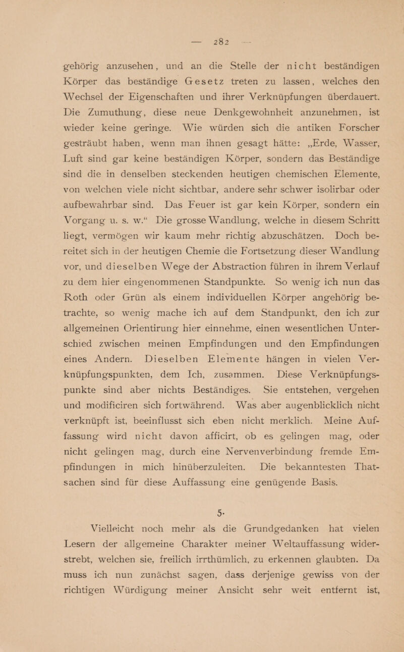 gehörig anzusehen, und an die Stelle der nicht beständigen Körper das beständige Gesetz treten zu lassen, welches den Wechsel der Eigenschaften und ihrer Verknüpfungen überdauert. Die Zumuthung, diese neue Denkgewohnheit anzunehmen, ist wieder keine geringe. Wie würden sich die antiken Forscher gesträubt haben, wenn man ihnen gesagt hätte: „Erde, Wasser, Luft sind gar keine beständigen Körper, sondern das Beständige sind die in denselben steckenden heutigen chemischen Elemente, von welchen viele nicht sichtbar, andere sehr schwer isolirbar oder aufbewahrbar sind. Das Feuer ist gar kein Körper, sondern ein Vorgang u. s. w.“ Die grosse Wandlung, welche in diesem Schritt liegt, vermögen wir kaum mehr richtig abzuschätzen. Doch be¬ reitet sich in der heutigen Chemie die Fortsetzung dieser Wandlung vor, und dieselben Wege der Abstraction führen in ihrem Verlauf zu dem hier eingenommenen Standpunkte. So wenig ich nun das Roth oder Grün als einem individuellen Körper angehörig be¬ trachte, so wenig mache ich auf dem Standpunkt, den ich zur allgemeinen Orientirung hier einnehme, einen wesentlichen Unter¬ schied zwischen meinen Empfindungen und den Empfindungen eines Andern. Dieselben Elemente hängen in vielen Ver¬ knüpfungspunkten, dem Ich, zusammen. Diese Verknüpfungs¬ punkte sind aber nichts Beständiges. Sie entstehen, vergehen und modificiren sich fortwährend. Was aber augenblicklich nicht verknüpft ist. beeinflusst sich eben nicht merklich. Meine Auf¬ fassung wird nicht davon afficirt, ob es gelingen mag, oder nicht gelingen mag, durch eine Nervenverbindung fremde Em¬ pfindungen in mich hinüberzuleiten. Die bekanntesten That- sachen sind für diese Auffassung eine genügende Basis. 5- Vielleicht noch mehr als die Grundgedanken hat vielen Lesern der allgemeine Charakter meiner Weltauffassung wider¬ strebt, welchen sie, freilich irrthümlich, zu erkennen glaubten. Da muss ich nun zunächst sagen, dass derjenige gewiss von der richtigen Würdigung meiner Ansicht sehr weit entfernt ist,