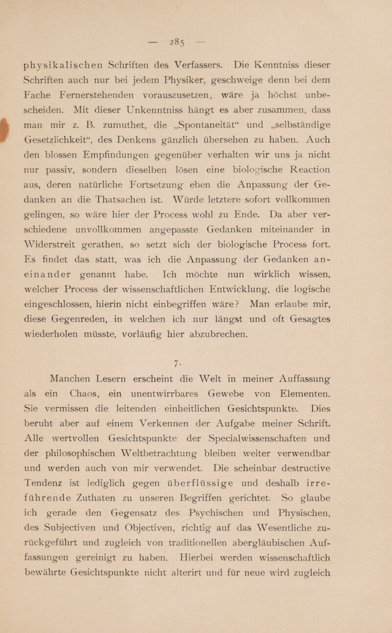 physikalischen Schriften des Verfassers. Die Kenntniss dieser Schriften auch nur bei jedem Physiker, geschweige denn bei dem Fache Fernerstehenden vorauszusetzen, wäre ja höchst unbe¬ scheiden. Mit dieser Unkenntniss hängt es aber zusammen, dass man mir z. B. zumuthet, die „Spontaneität“ und „selbständige Gesetzlichkeit“, des Denkens gänzlich übersehen zu haben. Auch den blossen Empfindungen gegenüber verhalten wir uns ja nicht nur passiv, sondern dieselben lösen eine biologische Reaction aus, deren natürliche Fortsetzung eben die Anpassung* der Ge¬ danken an die Thatsachen ist. Würde letztere sofort vollkommen gelingen, so wäre hier der Process wohl zu Ende. Da aber ver¬ schiedene unvollkommen angepasste Gedanken miteinander in Widerstreit gerathen, so setzt sich der biologische Process fort. Es findet das statt, was ich die Anpassung der Gedanken an¬ einander genannt habe. Ich möchte nun wirklich wissen, welcher Process der wissenschaftlichen Entwicklung, die logische eingeschlossen, hierin nicht einbegriffen wäre? Man erlaube mir, diese Gegenreden, in welchen ich nur längst und oft Gesagtes wiederholen müsste, vorläufig hier abzubrechen. 7- Manchen Lesern erscheint die Welt in meiner Auffassung als ein Chaos, ein unentwirrbares Gewebe von Elementen. Sie vermissen die leitenden einheitlichen Gesichtspunkte. Dies beruht aber auf einem Verkennen der Aufgabe meiner Schrift. Alle wertvollen Gesichtspunkte der Specialwissenschaften und der philosophischen Weltbetrachtung bleiben weiter verwendbar und werden auch von mir verwendet. Die scheinbar destructive Tendenz ist lediglich gegen überflüssige und deshalb irre¬ führende Zuthaten zu unseren Begriffen gerichtet. So glaube ich gerade den Gegensatz des Psychischen und Physischen, des Subjectiven und Objectiven, richtig auf das Wesentliche zu¬ rückgeführt und zugleich von traditionellen abergläubischen Auf¬ fassungen gereinigt zu haben. Hierbei werden wissenschaftlich bewährte Gesichtspunkte nicht alterirt und für neue wird zugleich