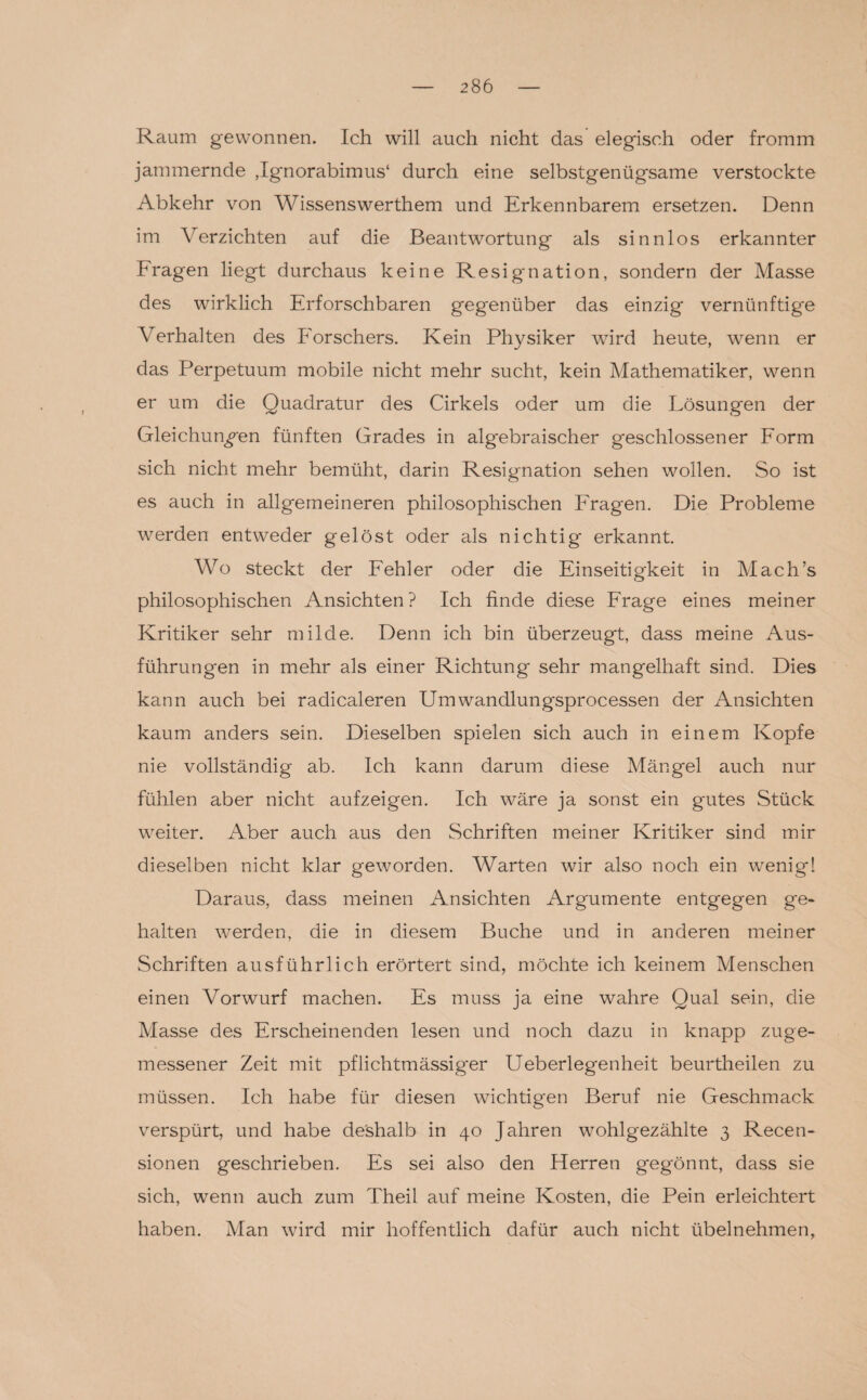 Raum gewonnen. Ich will auch nicht das elegisch oder fromm jammernde ,Ignorabimus‘ durch eine selbstgenügsame verstockte Abkehr von Wissenswerthem und Erkennbarem ersetzen. Denn im Verzichten auf die Beantwortung als sinnlos erkannter Fragen liegt durchaus keine Resignation, sondern der Masse des wirklich Erforschbaren gegenüber das einzig vernünftige Verhalten des Forschers. Kein Physiker wird heute, wenn er das Perpetuum mobile nicht mehr sucht, kein Mathematiker, wenn er um die Quadratur des Cirkels oder um die Lösungen der Gleichungen fünften Grades in algebraischer geschlossener Form sich nicht mehr bemüht, darin Resignation sehen wollen. So ist es auch in allgemeineren philosophischen Fragen. Die Probleme werden entweder gelöst oder als nichtig erkannt. Wo steckt der Fehler oder die Einseitigkeit in Mach’s philosophischen Ansichten? Ich finde diese Frage eines meiner Kritiker sehr milde. Denn ich bin überzeugt, dass meine Aus¬ führungen in mehr als einer Richtung sehr mangelhaft sind. Dies kann auch bei radicaleren Umwandlungsprocessen der Ansichten kaum anders sein. Dieselben spielen sich auch in einem Kopfe nie vollständig ab. Ich kann darum diese Mängel auch nur fühlen aber nicht aufzeigen. Ich wäre ja sonst ein gutes Stück weiter. Aber auch aus den Schriften meiner Kritiker sind mir dieselben nicht klar geworden. Warten wir also noch ein wenig! Daraus, dass meinen Ansichten Argumente entgegen ge¬ halten werden, die in diesem Buche und in anderen meiner Schriften ausführlich erörtert sind, möchte ich keinem Menschen einen Vorwurf machen. Es muss ja eine wahre Qual sein, die Masse des Erscheinenden lesen und noch dazu in knapp zuge¬ messener Zeit mit pflichtmässiger Ueberlegenheit beurtheilen zu müssen. Ich habe für diesen wichtigen Beruf nie Geschmack verspürt, und habe deshalb in 40 Jahren wohlgezählte 3 Recen- sionen geschrieben. Es sei also den Herren gegönnt, dass sie sich, wenn auch zum Theil auf meine Kosten, die Pein erleichtert haben. Man wird mir hoffentlich dafür auch nicht übelnehmen,