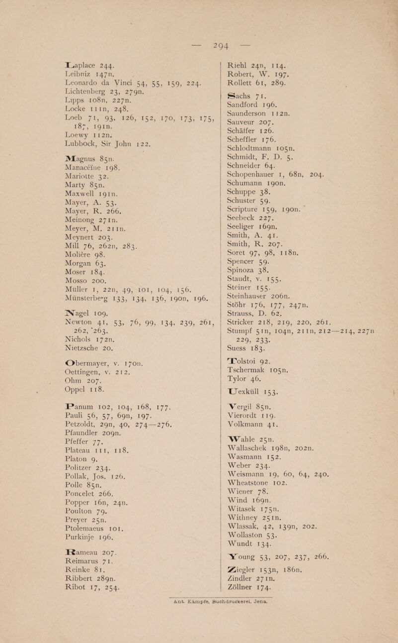 Laplace 244. Leibniz 14711. Leonardo da Vinci 54, 55, 159, 224. Lichtenberg 23, 279m Lipps io8n, 22711. Locke Hin, 248. Loeb 71, 93, 126, 152, 170, 173, 175, 187, 19m. Loewy 112n. Lubbock, Sir John 122. ]Magnus 8511. Manaceine 198. Mariotte 32. Marty 850. Maxwell 19 m. Mayer, A. 53. Mayer, R. 266. Meinong 27m. Meyer, M. 21 in. Meynert 203. Mill 76, 26211, 283. Moliere 98. Morgan 63. Moser 184. Mosso 200. Müller 1, 2211, 49, 101, 104, 156. Münslerbe’-g 133, 134, 136, 19011, 196. 3Nagel 109. Newton 41, 53, 76, 99, 134, 239, 261, 262, '263. Nichols 17211. Nietzsche 20. Obermayer, v. 17011. Oettingen, v. 212. Ohm 207. Oppel 118. Panum 102, 104, 168, 177. Pauli 56, 57, 6911, 197. Petzoldt, 29n, 40, 274—276. Pfaundler 20911. Pfeffer 77. Plateau III, 118. Platon 9. Politzer 234. Pollak, Jos. 126. Polle 85m Poncelet 266. Popper 1611, 2411. Poullon 79. Preyer 25m Ptolemaeus 1 o 1. Purkinje 196. IS -ameau 207. Reimarus 7 1. Reinke 81. Ribbert 289m Ribot 17, 254. Riehl 2411, 114. Robert, W. 197. Rollett 61, 289. Sachs 7 1. Sandford 196. Saunderson ii2n. Sauveur 207. Schaffer 126. Scheffler 176. Sclilodtmann 10511. Schmidt, F. D. 5. Schneider 64. Schopenhauer 1, 68n, 204. Schumann 190m Schuppe 38. Schuster 59. Scripture 159, 19011. Seebeck 227. Seeliger 16911. Smith, A. 41. Smith, R. 207. Soret 97, 98, n8n. Spencer 59. Spinoza 38. Staudt, v. 155. Steiner 155. Steinhäuser 20611. Stöhr 176, 177, 24711. Strauss, D. 62. Stricker 218, 219, 220, 261. Stumpf 5 m, 10411, 21111,212 — 214,22711 229, 233. Suess 183. Tolstoi 92. Tschermak 105 m Tylor 46. XJexküll 153. Tergi! 8511. Vierordt 119. Volkmann 41. Wall le 2 5 n. Wallaschek 19811, 20211. Wasmann 152. Weber 234. Weismann 19, 60, 64, 240. Wheatstone 102. Wiener 78. Wind 16911. Witasek 17511. Withney 25 m. Wlassak, 42, 13911, 202. Wollaston 53. Wundt 134. Young 53, 207, 237, 266. Ziegler 15311, 18611. Zindler 27 m. Zöllner 174. Amt. Kämpfe, Buchdruekerei, Jena,
