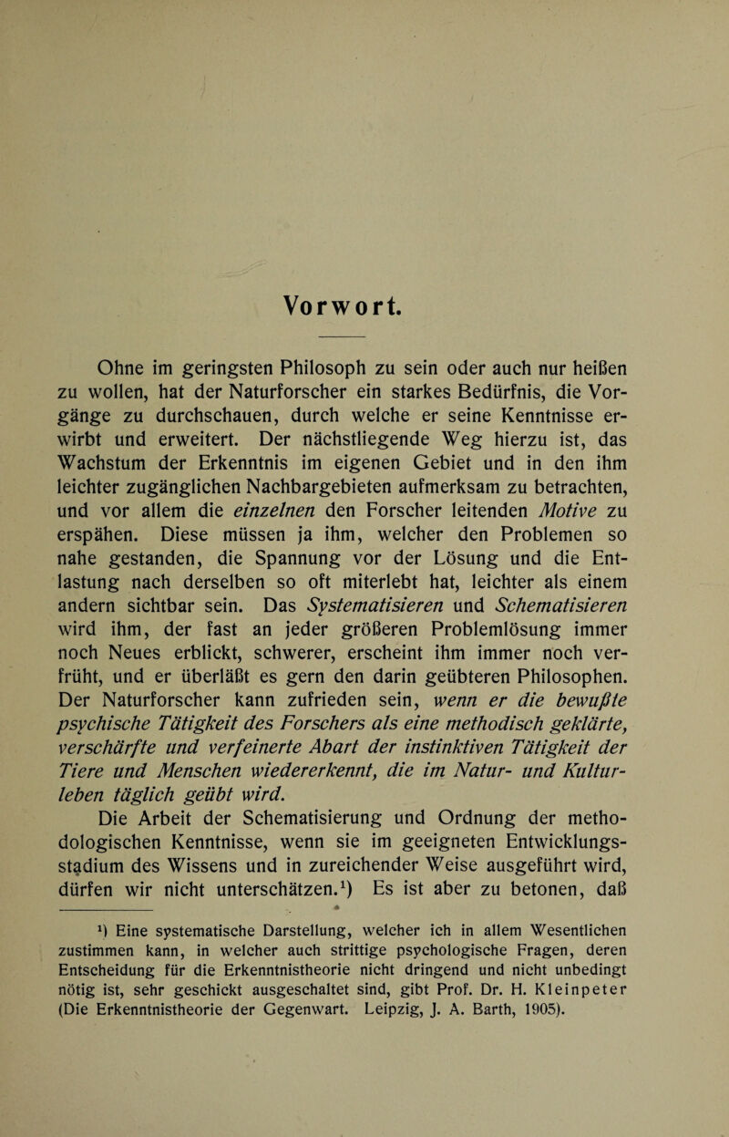 Vorwort. Ohne im geringsten Philosoph zu sein oder auch nur heißen zu wollen, hat der Naturforscher ein starkes Bedürfnis, die Vor¬ gänge zu durchschauen, durch welche er seine Kenntnisse er¬ wirbt und erweitert. Der nächstliegende Weg hierzu ist, das Wachstum der Erkenntnis im eigenen Gebiet und in den ihm leichter zugänglichen Nachbargebieten aufmerksam zu betrachten, und vor allem die einzelnen den Forscher leitenden Motive zu erspähen. Diese müssen ja ihm, welcher den Problemen so nahe gestanden, die Spannung vor der Lösung und die Ent¬ lastung nach derselben so oft miterlebt hat, leichter als einem andern sichtbar sein. Das Systematisieren und Schematisieren wird ihm, der fast an jeder größeren Problemlösung immer noch Neues erblickt, schwerer, erscheint ihm immer noch ver¬ früht, und er überläßt es gern den darin geübteren Philosophen. Der Naturforscher kann zufrieden sein, wenn er die bewußte psychische Tätigkeit des Forschers als eine methodisch geklärtey verschärfte und verfeinerte Abart der instinktiven Tätigkeit der Tiere und Menschen wiederer kennt, die im Natur- und Kultur¬ leben täglich geübt wird. Die Arbeit der Schematisierung und Ordnung der metho¬ dologischen Kenntnisse, wenn sie im geeigneten Entwicklungs¬ stadium des Wissens und in zureichender Weise ausgeführt wird, dürfen wir nicht unterschätzen.1) Es ist aber zu betonen, daß _ * Ö Eine systematische Darstellung, welcher ich in allem Wesentlichen zustimmen kann, in welcher auch strittige psychologische Fragen, deren Entscheidung für die Erkenntnistheorie nicht dringend und nicht unbedingt nötig ist, sehr geschickt ausgeschaltet sind, gibt Prof. Dr. H. Kleinpeter (Die Erkenntnistheorie der Gegenwart. Leipzig, J. A. Barth, 1905).