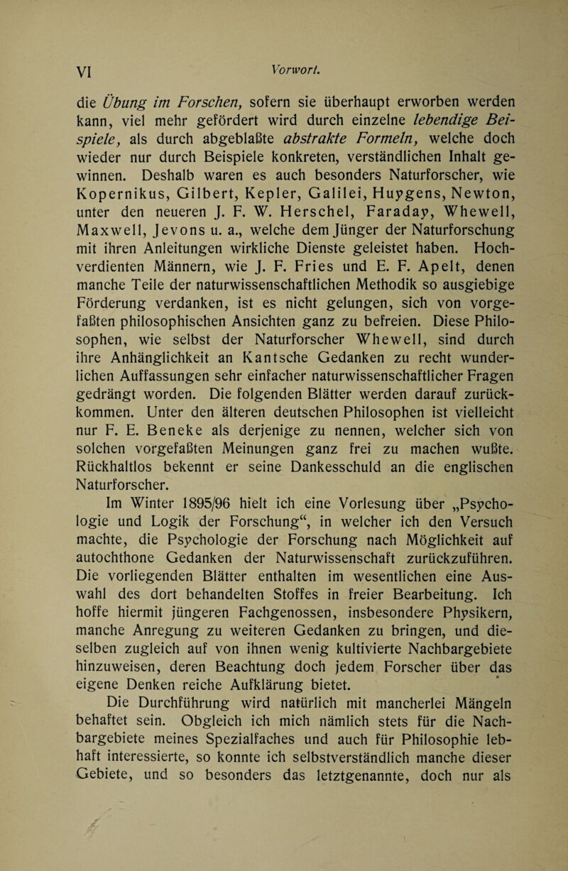 die Übung im Forschen, sofern sie überhaupt erworben werden kann, viel mehr gefördert wird durch einzelne lebendige Bei¬ spiele, als durch abgeblaßte abstrakte Formeln, welche doch wieder nur durch Beispiele konkreten, verständlichen Inhalt ge¬ winnen. Deshalb waren es auch besonders Naturforscher, wie Kopernikus, Gilbert, Kepler, Galilei, Hungens, Newton, unter den neueren J. F. W. Herschel, Faraday, Whewell, Maxwell, Jevons u. a., welche dem Jünger der Naturforschung mit ihren Anleitungen wirkliche Dienste geleistet haben. Hoch¬ verdienten Männern, wie J. F. Fries und E. F. Apelt, denen manche Teile der naturwissenschaftlichen Methodik so ausgiebige Förderung verdanken, ist es nicht gelungen, sich von vorge¬ faßten philosophischen Ansichten ganz zu befreien. Diese Philo¬ sophen, wie selbst der Naturforscher Whewell, sind durch ihre Anhänglichkeit an Kant sehe Gedanken zu recht wunder¬ lichen Auffassungen sehr einfacher naturwissenschaftlicher Fragen gedrängt worden. Die folgenden Blätter werden darauf zurück¬ kommen. Unter den älteren deutschen Philosophen ist vielleicht nur F. E. Beneke als derjenige zu nennen, welcher sich von solchen vorgefaßten Meinungen ganz frei zu machen wußte. Rückhaltlos bekennt er seine Dankesschuld an die englischen Naturforscher. Im Winter 1895/96 hielt ich eine Vorlesung über „Psycho¬ logie und Logik der Forschung“, in welcher ich den Versuch machte, die Psychologie der Forschung nach Möglichkeit auf autochthone Gedanken der Naturwissenschaft zurückzuführen. Die vorliegenden Blätter enthalten im wesentlichen eine Aus¬ wahl des dort behandelten Stoffes in freier Bearbeitung. Ich hoffe hiermit jüngeren Fachgenossen, insbesondere Physikern, manche Anregung zu weiteren Gedanken zu bringen, und die¬ selben zugleich auf von ihnen wenig kultivierte Nachbargebiete hinzuweisen, deren Beachtung doch jedem Forscher über das eigene Denken reiche Aufklärung bietet. Die Durchführung wird natürlich mit mancherlei Mängeln behaftet sein. Obgleich ich mich nämlich stets für die Nach¬ bargebiete meines Spezialfaches und auch für Philosophie leb¬ haft interessierte, so konnte ich selbstverständlich manche dieser Gebiete, und so besonders das letztgenannte, doch nur als