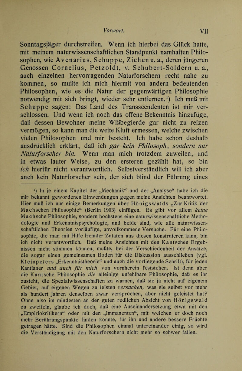 Sonntagsjäger durchstreifen. Wenn ich hierbei das Glück hatte, mit meinem naturwissenschaftlichen Standpunkt namhaften Philo¬ sophen, wie Avenarius, Schuppe, Ziehen u. a., deren jüngeren Genossen Cornelius, Petzoldt, v. Schubert-Soldern u. a., auch einzelnen hervorragenden Naturforschern recht nahe zu kommen, so mußte ich mich hiermit von andern bedeutenden Philosophen, wie es die Natur der gegenwärtigen Philosophie notwendig mit sich bringt, wieder sehr entfernen.1) Ich muß mit Schuppe sagen: Das Land des Transscendenten ist mir ver¬ schlossen. Und wenn ich noch das offene Bekenntnis hinzufüge, daß dessen Bewohner meine Wißbegierde gar nicht zu reizen vermögen, so kann man die weite Kluft ermessen, welche zwischen vielen Philosophen und mir besteht. Ich habe schon deshalb ausdrücklich erklärt, daß ich gar kein Philosoph, sondern mir Naturforscher bin. Wenn man mich trotzdem zuweilen, und in etwas lauter Weise, zu den ersteren gezählt hat, so bin ich hierfür nicht verantwortlich. Selbstverständlich will ich aber auch kein Naturforscher sein, der sich blind der Führung eines x) In je einem Kapitel der „Mechanik“ und der „Analyse“ habe ich die mir bekannt gewordenen Einwendungen gegen meine Ansichten beantwortet. Hier muß ich nur einige Bemerkungen über Hönigswalds „Zur Kritik der Machschen Philosophie“ (Berlin 1903) einfügen. Es gibt vor allem keine Machsche Philosophie, sondern höchstens eine naturwissenschaftliche Metho¬ dologie und Erkenntnispsychologie, und beide sind, wie alle naturwissen¬ schaftlichen Theorien vorläufige, unvollkommene Versuche. Für eine Philo¬ sophie, die man mit Hilfe fremder Zutaten aus diesen konstruieren kann, bin ich nicht verantwortlich. Daß meine Ansichten mit den Kantschen Ergeb¬ nissen nicht stimmen können, mußte, bei der Verschiedenheit der Ansätze, die sogar einen gemeinsamen Boden für die Diskussion ausschließen (vgl. Kleinpeters „Erkenntnistheorie“ und auch die vorliegende Schrift), für jeden Kantianer lind auch für mich von vornherein feststehen. Ist denn aber die Kantsche Philosophie die alleinige unfehlbare Philosophie, daß es ihr zusteht, die Spezialwissenschaften zu warnen, daß sie ja nicht auf eigenem Gebiet, auf eigenen Wegen zu leisten versuchen, was sie selbst vor mehr als hundert Jahren denselben zwar versprochen, aber nicht geleistet hat? Ohne also im mindesten an der-guten redlichen Absicht von Hönigswald zu zweifeln, glaube ich doch, daß eine Auseinandersetzung etwa mit den „Empiriokritikern“ oder mit den „Immanenten“, mit welchen er doch noch mehr Berührungspunkte finden konnte, für ihn und andere bessere Früchte getragen hätte. Sind die Philosophen einmal untereinander einig, so wird die Verständigung mit den Naturforschern nicht mehr so schwer fallen.