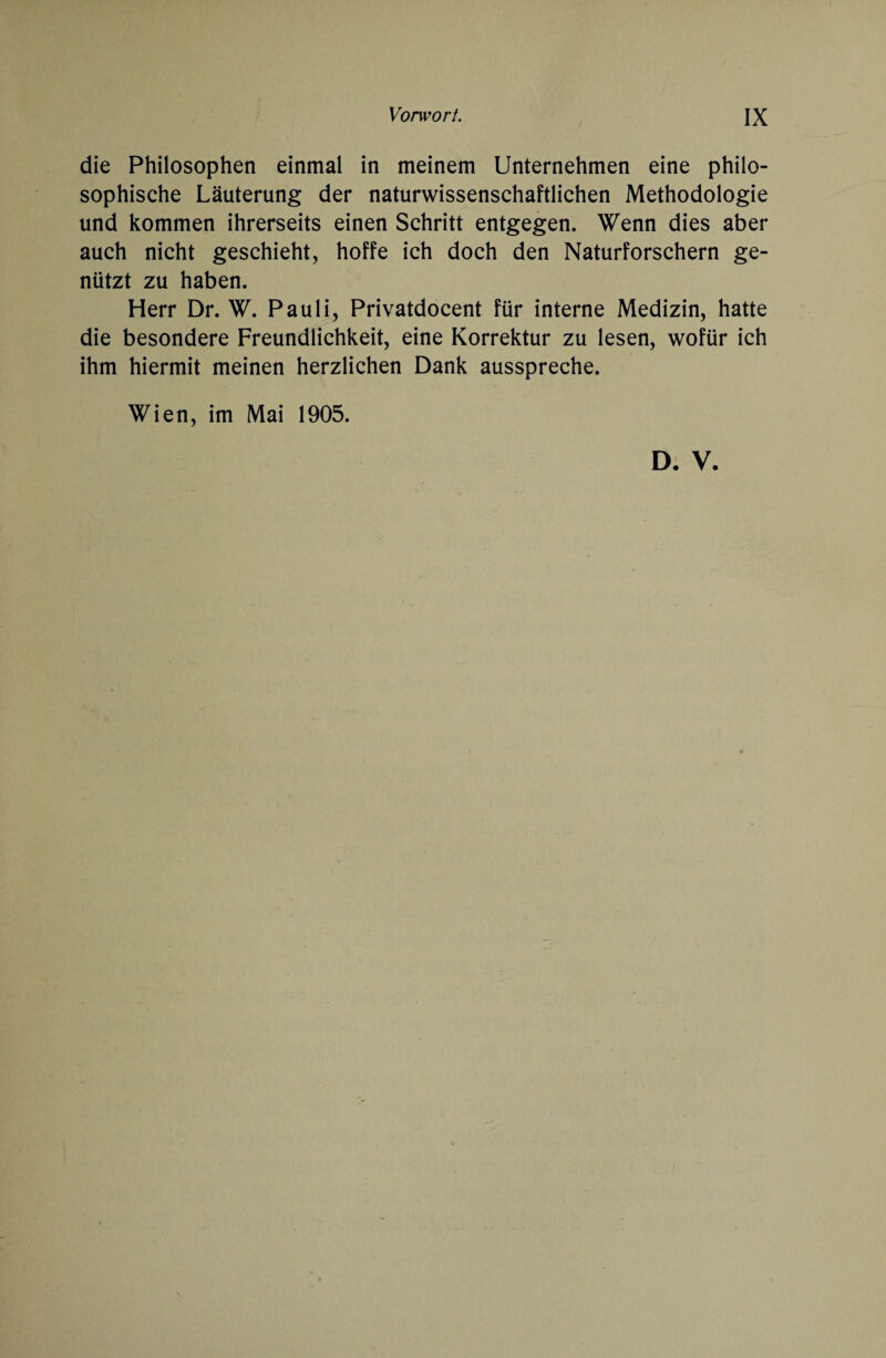 die Philosophen einmal in meinem Unternehmen eine philo¬ sophische Läuterung der naturwissenschaftlichen Methodologie und kommen ihrerseits einen Schritt entgegen. Wenn dies aber auch nicht geschieht, hoffe ich doch den Naturforschern ge¬ nützt zu haben. Herr Dr. W. Pauli, Privatdocent für interne Medizin, hatte die besondere Freundlichkeit, eine Korrektur zu lesen, wofür ich ihm hiermit meinen herzlichen Dank ausspreche. Wien, im Mai 1905. D. V.