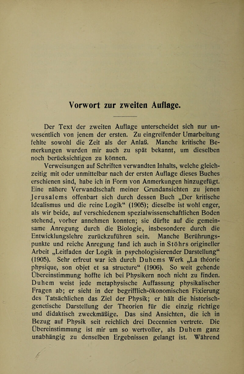 Vorwort zur zweiten Auflage. Der Text der zweiten Auflage unterscheidet sich nur un¬ wesentlich von jenem der ersten. Zu eingreifender Umarbeitung fehlte sowohl die Zeit als der Anlaß. Manche kritische Be¬ merkungen wurden mir auch zu spät bekannt, um dieselben noch berücksichtigen zu können. Verweisungen auf Schriften verwandten Inhalts, welche gleich¬ zeitig mit oder unmittelbar nach der ersten Auflage dieses Buches erschienen sind, habe ich in Form von Anmerkungen hinzugefügt. Eine nähere Verwandtschaft meiner Grundansichten zu jenen Jerusalems offenbart sich durch dessen Buch „Der kritische Idealismus und die reine Logik“ (1905); dieselbe ist wohl enger, als wir beide, auf verschiedenem spezialwissenschaftlichen Boden stehend, vorher annehmen konnten; sie dürfte auf die gemein¬ same Anregung durch die Biologie, insbesondere durch die Entwicklungslehre zurückzuführen sein. Manche Berührungs¬ punkte und reiche Anregung fand ich auch in StÖhrs origineller Arbeit „Leitfaden der Logik in psychologisierender Darstellung“ (1905). Sehr erfreut war ich durch Duhems Werk „La theorie physique, son objet et sa structure“ (1906). So weit gehende Übereinstimmung hoffte ich bei Physikern noch nicht zu finden. Duhem weist jede metaphysische Auffassung physikalischer Fragen ab; er sieht in der begrifflich-ökonomischen Fixierung des Tatsächlichen das Ziel der Physik; er hält die historisch¬ genetische Darstellung der Theorien für die einzig richtige und didaktisch zweckmäßige. Das sind Ansichten, die ich in Bezug auf Physik seit reichlich drei Decennien vertrete. Die Übereinstimmung ist mir um so wertvoller, als Duhem ganz unabhängig zu denselben Ergebnissen gelangt ist. Während