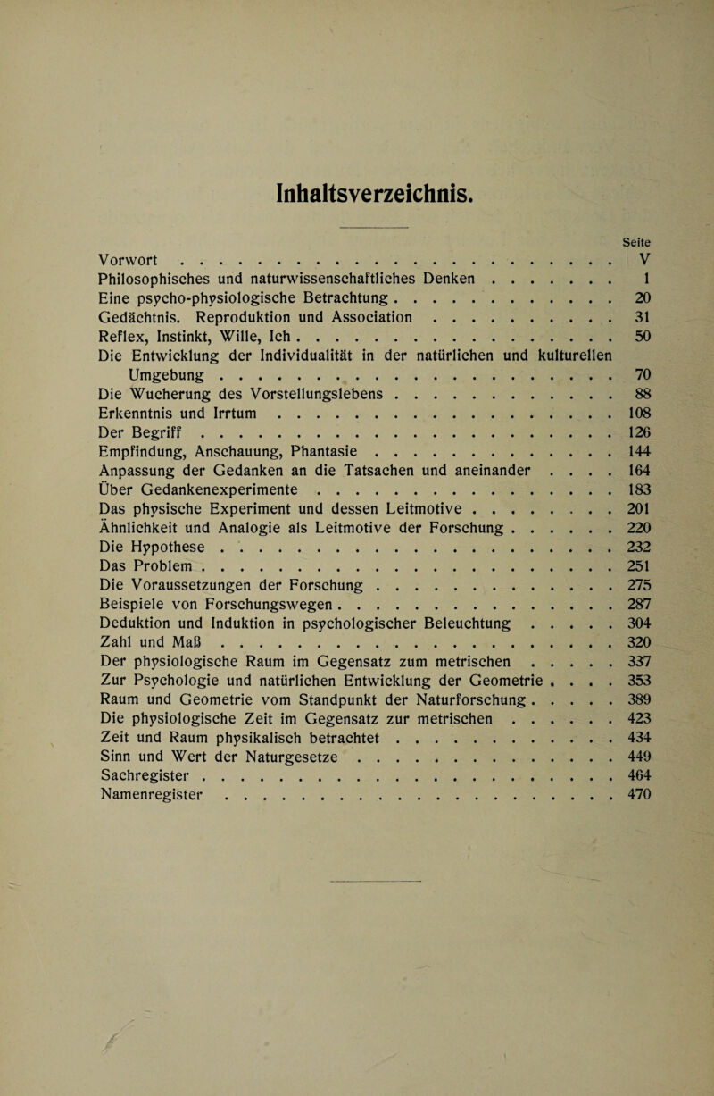 Inhaltsverzeichnis. Seite Vorwort. V Philosophisches und naturwissenschaftliches Denken. 1 Eine psycho-physiologische Betrachtung.20 Gedächtnis. Reproduktion und Association.31 Reflex, Instinkt, Wille, Ich.50 Die Entwicklung der Individualität in der natürlichen und kulturellen Umgebung.70 Die Wucherung des Vorstellungslebens.88 Erkenntnis und Irrtum.108 Der Begriff.126 Empfindung, Anschauung, Phantasie.144 Anpassung der Gedanken an die Tatsachen und aneinander .... 164 Über Gedankenexperimente.183 Das physische Experiment und dessen Leitmotive.201 Ähnlichkeit und Analogie als Leitmotive der Forschung.220 Die Hypothese.232 Das Problem.251 Die Voraussetzungen der Forschung.275 Beispiele von Forschungswegen.287 Deduktion und Induktion in psychologischer Beleuchtung.304 Zahl und Maß.320 Der physiologische Raum im Gegensatz zum metrischen.337 Zur Psychologie und natürlichen Entwicklung der Geometrie .... 353 Raum und Geometrie vom Standpunkt der Naturforschung.389 Die physiologische Zeit im Gegensatz zur metrischen.423 Zeit und Raum physikalisch betrachtet.434 Sinn und Wert der Naturgesetze.449 Sachregister.464 Namenregister.470