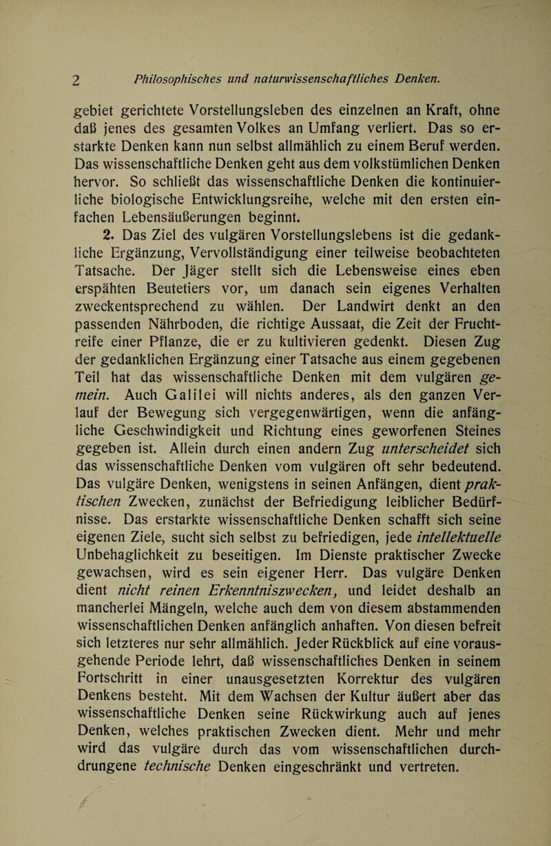 gebiet gerichtete Vorstellungsleben des einzelnen an Kraft, ohne daß jenes des gesamten Volkes an Umfang verliert. Das so er¬ starkte Denken kann nun selbst allmählich zu einem Beruf werden. Das wissenschaftliche Denken geht aus dem volkstümlichen Denken hervor. So schließt das wissenschaftliche Denken die kontinuier¬ liche biologische Entwicklungsreihe, welche mit den ersten ein¬ fachen Lebensäußerungen beginnt. 2. Das Ziel des vulgären Vorstellungslebens ist die gedank¬ liche Ergänzung, Vervollständigung einer teilweise beobachteten Tatsache. Der Jäger stellt sich die Lebensweise eines eben erspähten Beutetiers vor, um danach sein eigenes Verhalten zweckentsprechend zu wählen. Der Landwirt denkt an den passenden Nährboden, die richtige Aussaat, die Zeit der Frucht¬ reife einer Pflanze, die er zu kultivieren gedenkt. Diesen Zug der gedanklichen Ergänzung einer Tatsache aus einem gegebenen Teil hat das wissenschaftliche Denken mit dem vulgären ge¬ mein. Auch Galilei will nichts anderes, als den ganzen Ver¬ lauf der Bewegung sich vergegenwärtigen, wenn die anfäng¬ liche Geschwindigkeit und Richtung eines geworfenen Steines gegeben ist. Allein durch einen andern Zug unterscheidet sich das wissenschaftliche Denken vom vulgären oft sehr bedeutend. Das vulgäre Denken, wenigstens in seinen Anfängen, dient prak¬ tischen Zwecken, zunächst der Befriedigung leiblicher Bedürf¬ nisse. Das erstarkte wissenschaftliche Denken schafft sich seine eigenen Ziele, sucht sich selbst zu befriedigen, jede intellektuelle Unbehaglichkeit zu beseitigen. Im Dienste praktischer Zwecke gewachsen, wird es sein eigener Herr. Das vulgäre Denken dient nicht reinen Erkenntniszwecken, und leidet deshalb an mancherlei Mängeln, welche auch dem von diesem abstammenden wissenschaftlichen Denken anfänglich anhaften. Von diesen befreit sich letzteres nur sehr allmählich. Jeder Rückblick auf eine voraus¬ gehende Periode lehrt, daß wissenschaftliches Denken in seinem Fortschritt in einer unausgesetzten Korrektur des vulgären Denkens besteht. Mit dem Wachsen der Kultur äußert aber das wissenschaftliche Denken seine Rückwirkung auch auf jenes Denken, welches praktischen Zwecken dient. Mehr und mehr wird das vulgäre durch das vom wissenschaftlichen durch¬ drungene technische Denken eingeschränkt und vertreten.