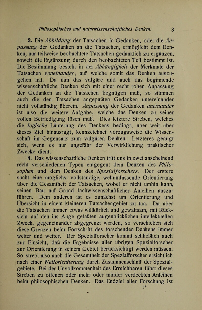 3. Die Abbildung der Tatsachen in Gedanken, oder die An¬ passung der Gedanken an die Tatsachen, ermöglicht dem Den¬ ken, nur teilweise beobachtete Tatsachen gedanklich zu ergänzen, soweit die Ergänzung durch den beobachteten Teil bestimmt ist. Die Bestimmung besteht in der Abhängigkeit der Merkmale der Tatsachen voneinander, auf welche somit das Denken auszu¬ gehen hat. Da nun das vulgäre und auch das beginnende wissenschaftliche Denken sich mit einer recht rohen Anpassung der Gedanken an die Tatsachen begnügen muß, so stimmen auch die den Tatsachen angepaßten Gedanken untereinander nicht vollständig überein. Anpassung der Gedanken aneinander ist also die weitere Aufgabe, welche das Denken zu seiner vollen Befriedigung lösen muß. Dies letztere Streben, welches die logische Läuterung des Denkens bedingt, aber weit über dieses Ziel hinausragt, kennzeichnet vorzugsweise die Wissen¬ schaft im Gegensatz zum vulgären Denken. Letzteres genügt sich, wenn es nur ungefähr der Verwirklichung praktischer Zwecke dient. 4. Das wissenschaftliche Denken tritt uns in zwei anscheinend recht verschiedenen Typen entgegen: dem Denken des Philo¬ sophen und dem Denken des Spezialforschers. Der erstere sucht eine möglichst vollständige, weltumfassende Orientierung über die Gesamtheit der Tatsachen, wobei er nicht umhin kann, seinen Bau auf Grund fachwissenschaftlicher Anleihen auszu¬ führen. Dem anderen ist es zunächst um Orientierung und Übersicht in einem kleineren Tatsachengebiet zu tun. Da aber die Tatsachen immer etwas willkürlich und gewaltsam, mit Rück¬ sicht auf den ins Auge gefaßten augenblicklichen intellektuellen Zweck, gegeneinander abgegrenzt werden, so verschieben sich diese Grenzen beim Fortschritt des forschenden Denkens immer weiter und weiter. Der Spezialforscher kommt schließlich auch zur Einsicht, daß die Ergebnisse aller übrigen Spezialforscher zur Orientierung in seinem Gebiet berücksichtigt werden müssen. So strebt also auch die Gesamtheit der Spezialforscher ersichtlich nach einer Weltorientierung durch Zusammenschluß der Spezial¬ gebiete. Bei der Unvollkommenheit des Erreichbaren führt dieses Streben zu offenen oder mehr oder minder verdeckten Anleihen beim philosophischen Denken. Das Endziel aller Forschung ist