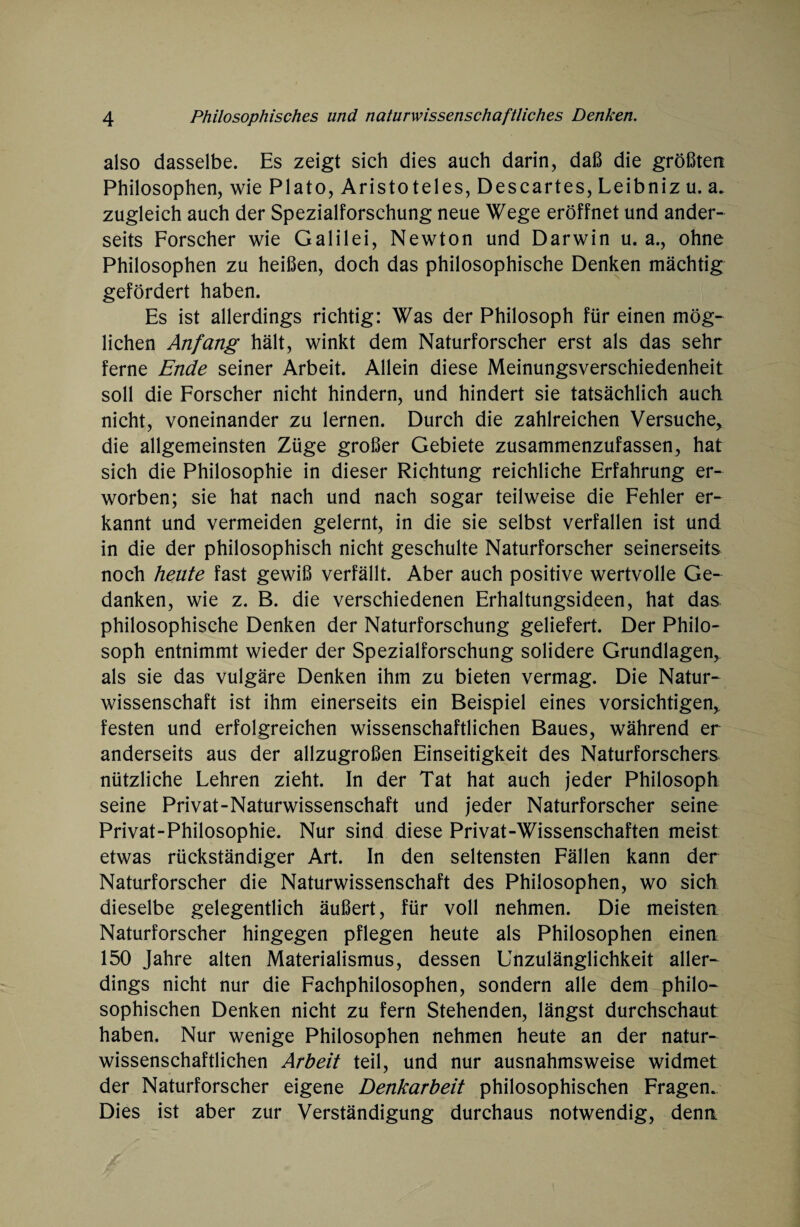 also dasselbe. Es zeigt sich dies auch darin, daß die größten Philosophen, wie Plato, Aristoteles, Descartes, Leibniz u. a. zugleich auch der Spezialforschung neue Wege eröffnet und ander¬ seits Forscher wie Galilei, Newton und Darwin u. a., ohne Philosophen zu heißen, doch das philosophische Denken mächtig gefördert haben. Es ist allerdings richtig: Was der Philosoph für einen mög¬ lichen Anfang hält, winkt dem Naturforscher erst als das sehr ferne Ende seiner Arbeit. Allein diese Meinungsverschiedenheit soll die Forscher nicht hindern, und hindert sie tatsächlich auch nicht, voneinander zu lernen. Durch die zahlreichen Versuche, die allgemeinsten Züge großer Gebiete zusammenzufassen, hat sich die Philosophie in dieser Richtung reichliche Erfahrung er¬ worben; sie hat nach und nach sogar teilweise die Fehler er¬ kannt und vermeiden gelernt, in die sie selbst verfallen ist und in die der philosophisch nicht geschulte Naturforscher seinerseits noch heute fast gewiß verfällt. Aber auch positive wertvolle Ge¬ danken, wie z. B. die verschiedenen Erhaltungsideen, hat das philosophische Denken der Naturforschung geliefert. Der Philo¬ soph entnimmt wieder der Spezialforschung solidere Grundlagen, als sie das vulgäre Denken ihm zu bieten vermag. Die Natur¬ wissenschaft ist ihm einerseits ein Beispiel eines vorsichtigen, festen und erfolgreichen wissenschaftlichen Baues, während er anderseits aus der allzugroßen Einseitigkeit des Naturforschers nützliche Lehren zieht. In der Tat hat auch jeder Philosoph seine Privat-Naturwissenschaft und jeder Naturforscher seine Privat-Philosophie. Nur sind diese Privat-Wissenschaften meist etwas rückständiger Art. In den seltensten Fällen kann der Naturforscher die Naturwissenschaft des Philosophen, wo sich dieselbe gelegentlich äußert, für voll nehmen. Die meisten Naturforscher hingegen pflegen heute als Philosophen einen 150 Jahre alten Materialismus, dessen Unzulänglichkeit aller¬ dings nicht nur die Fachphilosophen, sondern alle dem philo¬ sophischen Denken nicht zu fern Stehenden, längst durchschaut haben. Nur wenige Philosophen nehmen heute an der natur¬ wissenschaftlichen Arbeit teil, und nur ausnahmsweise widmet der Naturforscher eigene Denkarbeit philosophischen Fragen. Dies ist aber zur Verständigung durchaus notwendig, denn.