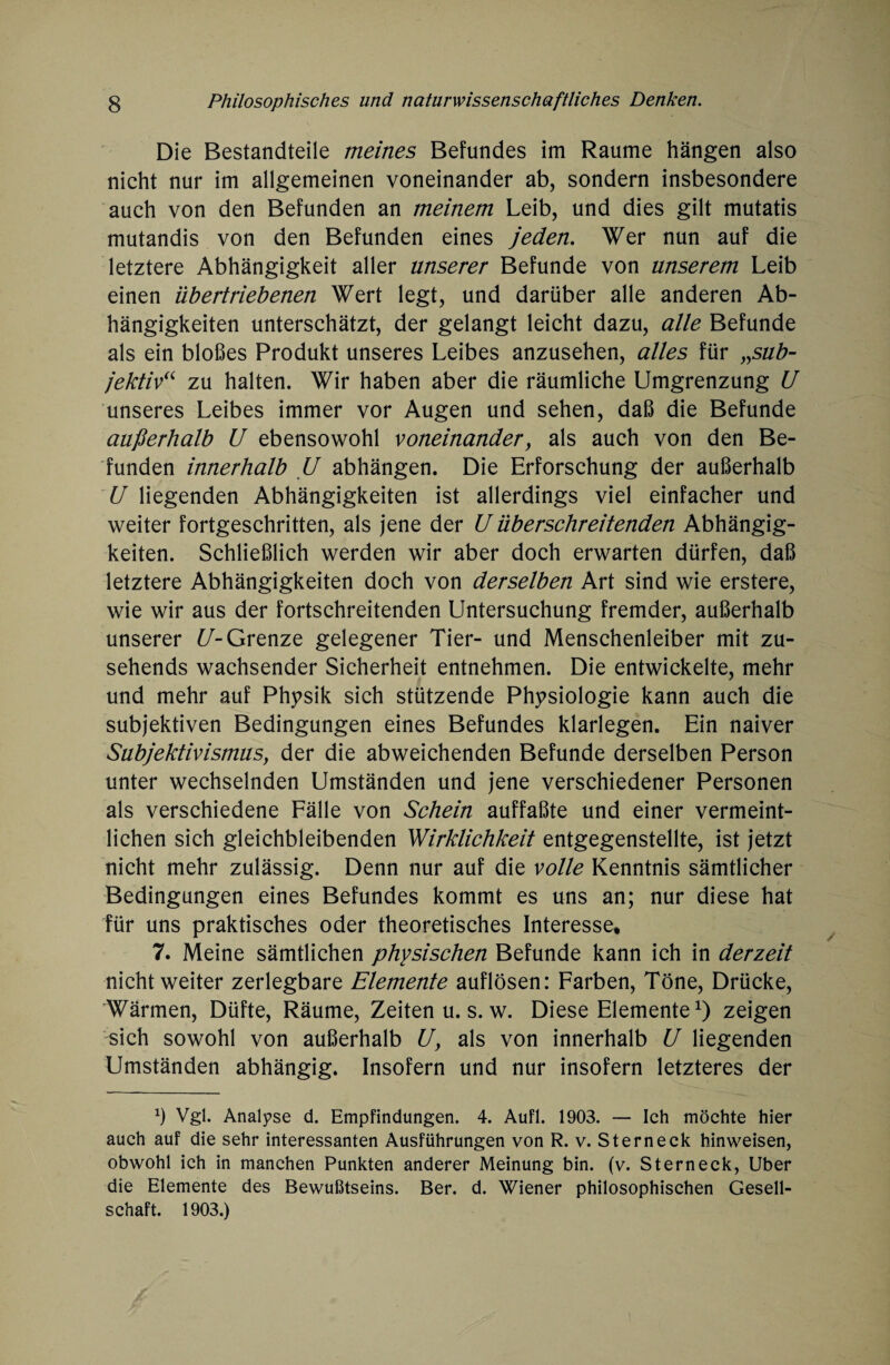 Die Bestandteile meines Befundes im Raume hängen also nicht nur im allgemeinen voneinander ab, sondern insbesondere auch von den Befunden an meinem Leib, und dies gilt mutatis mutandis von den Befunden eines jedem Wer nun auf die letztere Abhängigkeit aller unserer Befunde von unserem Leib einen übertriebenen Wert legt, und darüber alle anderen Ab¬ hängigkeiten unterschätzt, der gelangt leicht dazu, alle Befunde als ein bloßes Produkt unseres Leibes anzusehen, alles für „sub¬ jektiv“ zu halten. Wir haben aber die räumliche Umgrenzung U unseres Leibes immer vor Augen und sehen, daß die Befunde außerhalb U ebensowohl voneinander, als auch von den Be¬ funden innerhalb U abhängen. Die Erforschung der außerhalb U liegenden Abhängigkeiten ist allerdings viel einfacher und weiter fortgeschritten, als jene der U überschreitenden Abhängig¬ keiten. Schließlich werden wir aber doch erwarten dürfen, daß letztere Abhängigkeiten doch von derselben Art sind wie erstere, wie wir aus der fortschreitenden Untersuchung fremder, außerhalb unserer U- Grenze gelegener Tier- und Menschenleiber mit zu¬ sehends wachsender Sicherheit entnehmen. Die entwickelte, mehr und mehr auf Physik sich stützende Physiologie kann auch die subjektiven Bedingungen eines Befundes klarlegen. Ein naiver Subjektivismus, der die abweichenden Befunde derselben Person unter wechselnden Umständen und jene verschiedener Personen als verschiedene Fälle von Schein auffaßte und einer vermeint¬ lichen sich gleichbleibenden Wirklichkeit entgegenstellte, ist jetzt nicht mehr zulässig. Denn nur auf die volle Kenntnis sämtlicher Bedingungen eines Befundes kommt es uns an; nur diese hat für uns praktisches oder theoretisches Interesse* 7. Meine sämtlichen physischen Befunde kann ich in derzeit nicht weiter zerlegbare Elemente auflösen: Farben, Töne, Drücke, Wärmen, Düfte, Räume, Zeiten u. s. w. Diese Elemente1) zeigen sich sowohl von außerhalb U, als von innerhalb U liegenden Umständen abhängig. Insofern und nur insofern letzteres der *) Vgl. Analyse d. Empfindungen. 4. Aufl. 1903. — Ich möchte hier auch auf die sehr interessanten Ausführungen von R. v. Sterneck hinweisen, obwohl ich in manchen Punkten anderer Meinung bin. (v. St er neck, Uber die Elemente des Bewußtseins. Ber. d. Wiener philosophischen Gesell¬ schaft. 1903.)