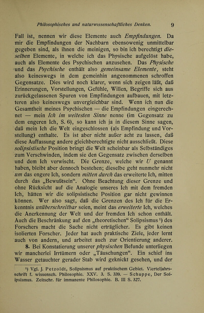 Fall ist, nennen wir diese Elemente auch Empfindungen. Da mir die Empfindungen der Nachbarn ebensowenig unmittelbar gegeben sind, als ihnen die meinigen, so bin ich berechtigt die¬ selben Elemente, in welche ich das Physische aufgelöst habe, auch als Elemente des Psychischen anzusehen. Das Physische und das Psychische enthält also gemeinsame Elemente, steht also keineswegs in dem gemeinhin angenommenen schroffen Gegensätze. Dies wird noch klarer, wenn sich zeigen läßt, daß Erinnerungen, Vorstellungen, Gefühle, Willen, Begriffe sich aus zurückgelassenen Spuren von Empfindungen aufbauen, mit letz¬ teren also keineswegs unvergleichbar sind. Wenn ich nun die Gesamtheit meines Psychischen — die Empfindungen eingerech¬ net — mein Ich im weitesten Sinne nenne (im Gegensatz zu dem engeren Ich, S. 6), so kann ich ja in diesem Sinne sagen, daß mein Ich die Welt eingeschlossen (als Empfindung und Vor¬ stellung) enthalte. Es ist aber nicht außer acht zu lassen, daß diese Auffassung andere gleichberechtigte nicht ausschließt. Diese solipsistische Position bringt die Welt scheinbar als Selbständiges zum Verschwinden, indem sie den Gegensatz zwischen derselben und dem Ich verwischt. Die Grenze, welche wir U genannt haben, bleibt aber dennoch bestehen; dieselbe geht nunmehr nicht um das engere Ich, sondern mitten durch das erweiterte Ich, mitten durch das „Bewußtsein“. Ohne Beachtung dieser Grenze und ohne Rücksicht auf die Analogie unseres Ich mit dem fremden Ich, hätten wir die solipsistische Position gar nicht gewinnen können. Wer also sagt, daß die Grenzen des Ich für die Er¬ kenntnis unüberschreitbar seien, meint das erweiterte Ich, welches die Anerkennung der Welt und der fremden Ich schon enthält. Auch die Beschränkung auf den „theoretischen“ Solipsismusdes Forschers macht die Sache nicht erträglicher. Es gibt keinen isolierten Forscher. Jeder hat auch praktische Ziele, jeder lernt auch von andern, und arbeitet auch zur Orientierung anderer. 8. Bei Konstatierung unserer physischen Befunde unterliegen wir mancherlei Irrtümern oder „Täuschungen“. Ein schief ins Wasser getauchter gerader Stab wird geknickt gesehen, und der 9 Vgl. J. Petzoldt, Solipsismus auf praktischem Gebiet. Vierteljahrs- sehrift f. wissensch. Philosophie. XXV. 3. S. 339. — Schuppe, Der Sol¬ ipsismus. Zeitschr. für immanente Philosophie. B. III S. 327.