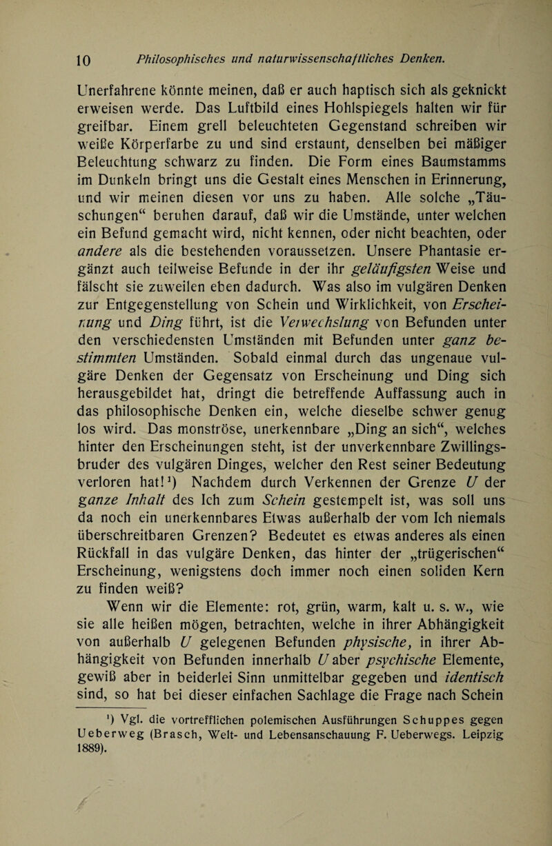 Unerfahrene könnte meinen, daß er auch haptisch sich als geknickt erweisen werde. Das Luftbild eines Hohlspiegels halten wir für greifbar. Einem grell beleuchteten Gegenstand schreiben wir weiße Körperfarbe zu und sind erstaunt, denselben bei mäßiger Beleuchtung schwarz zu finden. Die Form eines Baumstamms im Dunkeln bringt uns die Gestalt eines Menschen in Erinnerung, und wir meinen diesen vor uns zu haben. Alle solche „Täu¬ schungen“ beruhen darauf, daß wir die Umstände, unter welchen ein Befund gemacht wird, nicht kennen, oder nicht beachten, oder andere als die bestehenden voraussetzen. Unsere Phantasie er¬ gänzt auch teilweise Befunde in der ihr geläufigsten Weise und fälscht sie zuweilen eben dadurch. Was also im vulgären Denken zur Entgegenstellung von Schein und Wirklichkeit, von Erschei¬ nung und Ding führt, ist die Veiwechslung von Befunden unter den verschiedensten Umständen mit Befunden unter ganz be¬ stimmten Umständen. Sobald einmal durch das ungenaue vul¬ gäre Denken der Gegensatz von Erscheinung und Ding sich herausgebildet hat, dringt die betreffende Auffassung auch in das philosophische Denken ein, welche dieselbe schwer genug los wird. Das monströse, unerkennbare „Ding an sich“, welches hinter den Erscheinungen steht, ist der unverkennbare Zwillings¬ bruder des vulgären Dinges, welcher den Rest seiner Bedeutung verloren hat!1) Nachdem durch Verkennen der Grenze U der ganze Inhalt des Ich zum Schein gestempelt ist, was soll uns da noch ein unerkennbares Etwas außerhalb der vom Ich niemals überschreitbaren Grenzen? Bedeutet es etwas anderes als einen Rückfall in das vulgäre Denken, das hinter der „trügerischen“ Erscheinung, wenigstens doch immer noch einen soliden Kern zu finden weiß? Wenn wir die Elemente: rot, grün, warm, kalt u. s. w., wie sie alle heißen mögen, betrachten, welche in ihrer Abhängigkeit von außerhalb U gelegenen Befunden physische, in ihrer Ab¬ hängigkeit von Befunden innerhalb U aber psychische Elemente, gewiß aber in beiderlei Sinn unmittelbar gegeben und identisch sind, so hat bei dieser einfachen Sachlage die Frage nach Schein ') Vgl. die vortrefflichen polemischen Ausführungen Schuppes gegen Ueberweg (Brasch, Welt- und Lebensanschauung F. Ueberwegs. Leipzig 1889).