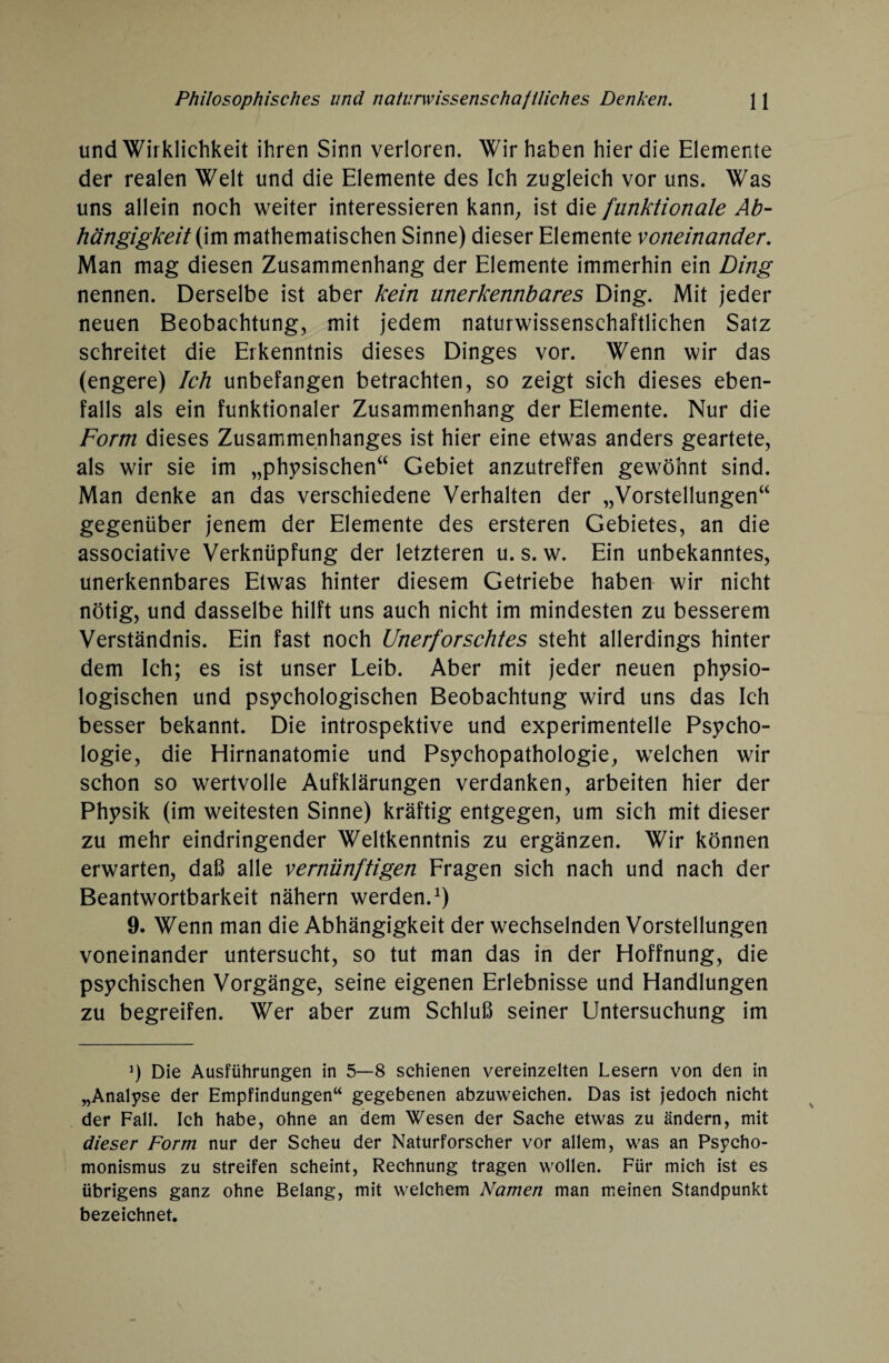 und Wirklichkeit ihren Sinn verloren. Wir haben hier die Elemente der realen Welt und die Elemente des Ich zugleich vor uns. Was uns allein noch weiter interessieren kann, ist die funktionale Ab¬ hängigkeit (im mathematischen Sinne) dieser Elemente voneinander. Man mag diesen Zusammenhang der Elemente immerhin ein Ding nennen. Derselbe ist aber kein unerkennbares Ding. Mit jeder neuen Beobachtung, mit jedem naturwissenschaftlichen Satz schreitet die Erkenntnis dieses Dinges vor. Wenn wir das (engere) Ich unbefangen betrachten, so zeigt sich dieses eben¬ falls als ein funktionaler Zusammenhang der Elemente. Nur die Form dieses Zusammenhanges ist hier eine etwas anders geartete, als wir sie im „physischen“ Gebiet anzutreffen gewöhnt sind. Man denke an das verschiedene Verhalten der „Vorstellungen“ gegenüber jenem der Elemente des ersteren Gebietes, an die associative Verknüpfung der letzteren u. s. w. Ein unbekanntes, unerkennbares Etwas hinter diesem Getriebe haben wir nicht nötig, und dasselbe hilft uns auch nicht im mindesten zu besserem Verständnis. Ein fast noch Unerforschtes steht allerdings hinter dem Ich; es ist unser Leib. Aber mit jeder neuen physio¬ logischen und psychologischen Beobachtung wird uns das Ich besser bekannt. Die introspektive und experimentelle Psycho¬ logie, die Hirnanatomie und Psychopathologie, welchen wir schon so wertvolle Aufklärungen verdanken, arbeiten hier der Physik (im weitesten Sinne) kräftig entgegen, um sich mit dieser zu mehr eindringender Weltkenntnis zu ergänzen. Wir können erwarten, daß alle vernünftigen Fragen sich nach und nach der Beantwortbarkeit nähern werden.1) 9. Wenn man die Abhängigkeit der wechselnden Vorstellungen voneinander untersucht, so tut man das in der Hoffnung, die psychischen Vorgänge, seine eigenen Erlebnisse und Handlungen zu begreifen. Wer aber zum Schluß seiner Untersuchung im J) Die Ausführungen in 5—8 schienen vereinzelten Lesern von den in „Analyse der Empfindungen“ gegebenen abzuweichen. Das ist jedoch nicht der Fall. Ich habe, ohne an dem Wesen der Sache etwas zu ändern, mit dieser Form nur der Scheu der Naturforscher vor allem, was an Psycho- monismus zu streifen scheint, Rechnung tragen wollen. Für mich ist es übrigens ganz ohne Belang, mit welchem Namen man meinen Standpunkt bezeichnet.