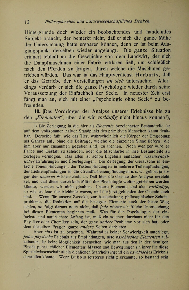 Hintergründe doch wieder ein beobachtendes und handelndes Subjekt braucht, der bemerkt nicht, daß er sich die ganze Mühe der Untersuchung hätte ersparen können, denn er ist beim Aus¬ gangspunkt derselben wieder angelangt. Die ganze Situation erinnert lebhaft an die Geschichte von dem Landwirt, der sich die Dampfmaschinen einer Fabrik erklären ließ, um schließlich nach den Pferden zu fragen, durch welche die Maschinen ge¬ trieben würden. Das war ja das Hauptverdienst Herbarts, daß er das Getriebe der Vorstellungen an sich untersuchte. Aller¬ dings verdarb er sich die ganze Psychologie wieder durch seine Voraussetzung der Einfachheit der Seele. In neuester Zeit erst fängt man an, sich mit einer „Psychologie ohne Seele“ zu be¬ freunden. 10. |Das Vordringen der Analyse unserer Erlebnisse bis zu den „Elementen“, über die wir vorläufig nicht hinaus können1), x) Die Zerlegung in die hier als Elemente bezeichneten Bestandteile ist auf dem vollkommen naiven Standpunkt des primitiven Menschen kaum denk¬ bar. Derselbe faßt, wie das Tier, wahrscheinlich die Körper der Umgebung als Ganzes auf, ohne die Beiträge, welche die einzelnen Sinne liefern, die ihm aber nur zusammen gegeben sind, zu trennen. Noch weniger wird er Farbe und Gestalt zu scheiden, oder die Mischfarbe in ihre Bestandteile zu zerlegen vermögen. Das alles ist schon Ergebnis einfacher wissenschaft¬ licher Erfahrungen und Überlegungen. Die Zerlegung der Geräusche in ein¬ fache Tonempfindungen, der Tastempfindungen in mehrere Teilempfindungen, der Lichtempfindungen in die Grundfarbenempfindungen u. s. w. gehört ja so¬ gar der neueren Wissenschaft an. Daß hier die Grenze der Analyse erreicht sei, und daß diese durch kein Mittel der Physiologie weiter getrieben werden könnte, werden wir nicht glauben. Unsere Elemente sind also vorläufige, so wie es jene der Alchimie waren, und die jetzt geltenden der Chemie auch . sind. — Wenn für unsere Zwecke, zur Ausschaltung philosophischer Schein¬ probleme, die Reduktion auf die besagten Elemente auch der beste Weg schien, so folgt daraus noch nicht, daß jede wissenschaftliche Untersuchung bei diesen Elementen beginnen muß. Was für den Psychologen der ein¬ fachste und natürlichste Anfang ist, muß ein solcher durchaus nicht für den Physiker oder Chemiker sein, der ganz andere Probleme vor sich hat, oder dem dieselben Fragen ganze andere Seiten darbieten. Aber eins ist zu beachten. Während es keiner Schwierigkeit unterliegt, jedes physische Erlebnis aus Empfindungen, also psychischen Elementen auf¬ zubauen, ist keine Möglichkeit abzusehen, wie man aus den in der heutigen Physik gebräuchlichen Elementen: Massen und Bewegungen (in ihrer für diese Spezialwissenschaft allein dienlichen Starrheit) irgend ein psychisches Erlebnis darstellen könnte. Wenn Dubois letzteres richtig erkannte, so bestand sein