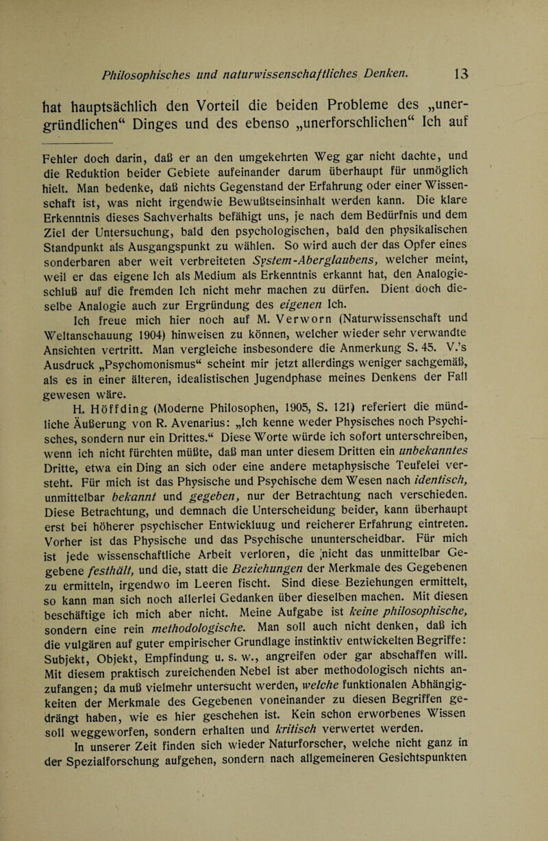 hat hauptsächlich den Vorteil die beiden Probleme des „uner¬ gründlichen“ Dinges und des ebenso „unerforschlichen“ Ich auf Fehler doch darin, daß er an den umgekehrten Weg gar nicht dachte, und die Reduktion beider Gebiete aufeinander darum überhaupt für unmöglich hielt. Man bedenke, daß nichts Gegenstand der Erfahrung oder einer Wissen¬ schaft ist, was nicht irgendwie Bewußtseinsinhalt werden kann. Die klare Erkenntnis dieses Sachverhalts befähigt uns, je nach dem Bedürfnis und dem Ziel der Untersuchung, bald den psychologischen, bald den physikalischen Standpunkt als Ausgangspunkt zu wählen. So wird auch der das Opfer eines sonderbaren aber weit verbreiteten System-Aberglaubens, welcher meint, weil er das eigene Ich als Medium als Erkenntnis erkannt hat, den Analogie¬ schluß auf die fremden Ich nicht mehr machen zu dürfen. Dient doch die¬ selbe Analogie auch zur Ergründung des eigenen Ich. Ich freue mich hier noch auf M. Verworn (Naturwissenschaft und Weltanschauung 1904) hinweisen zu können, welcher wieder sehr verwandte Ansichten vertritt. Man vergleiche insbesondere die Anmerkung S. 45. V.’s Ausdruck „Psychomonismus“ scheint mir jetzt allerdings weniger sachgemäß, als es in einer älteren, idealistischen Jugendphase meines Denkens der Fall gewesen wäre. H. Höffding (Moderne Philosophen, 1905, S. 121) referiert die münd¬ liche Äußerung von R. Avenarius: „Ich kenne weder Physisches noch Psychi¬ sches, sondern nur ein Drittes.“ Diese Worte würde ich sofort unterschreiben, wenn ich nicht fürchten müßte, daß man unter diesem Dritten ein unbekanntes Dritte, etwa ein Ding an sich oder eine andere metaphysische Teufelei ver¬ steht. Für mich ist das Physische und Psychische dem Wesen nach identischy unmittelbar bekannt und gegeben, nur der Betrachtung nach verschieden. Diese Betrachtung, und demnach die Unterscheidung beider, kann überhaupt erst bei höherer psychischer Entwickluug und reicherer Erfahrung eintreten. Vorher ist das Physische und das Psychische ununterscheidbar. Für mich ist jede wissenschaftliche Arbeit verloren, die [nicht das unmittelbar Ge¬ gebene festhält, und die, statt die Beziehungen der Merkmale des Gegebenen zu ermitteln, irgendwo im Leeren fischt. Sind diese Beziehungen ermittelt, so kann man sich noch allerlei Gedanken über dieselben machen. Mit diesen beschäftige ich mich aber nicht. Meine Aufgabe ist keine philosophische, sondern eine rein methodologische. Man soll auch nicht denken, daß ich die vulgären auf guter empirischer Grundlage instinktiv entwickelten Begriffe: Subjekt, Objekt, Empfindung u. s. w., angreifen oder gar abschaffen will. Mit diesem praktisch zureichenden Nebel ist aber methodologisch nichts an¬ zufangen; da muß vielmehr untersucht werden, welche funktionalen Abhängig¬ keiten der Merkmale des Gegebenen voneinander zu diesen Begriffen ge¬ drängt haben, wie es hier geschehen ist. Kein schon erworbenes Wissen soll weggeworfen, sondern erhalten und kritisch verwertet werden. In unserer Zeit finden sich wieder Naturforscher, welche nicht ganz in der Spezialforschung aufgehen, sondern nach allgemeineren Gesichtspunkten