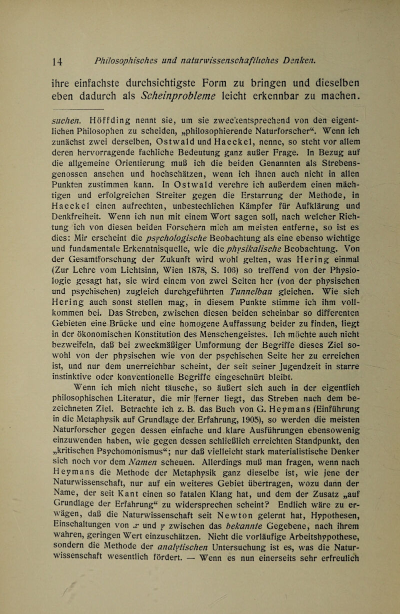 ihre einfachste durchsichtigste Form zu bringen und dieselben eben dadurch als Scheinprobleme leicht erkennbar zu machen. suchen. Höffding nennt sie, um sie zweckentsprechend von den eigent¬ lichen Philosophen zu scheiden, „philosophierende Naturforscher“. Wenn ich zunächst zwei derselben, Ostwald und Haeckel, nenne, so steht vor allem deren hervorragende fachliche Bedeutung ganz außer Frage. In Bezug auf die allgemeine Orientierung muß ich die beiden Genannten als Strebens- genossen ansehen und hochschätzen, wenn ich ihnen auch nicht in allen Punkten zustimmen kann. In Ostwald verehre ich außerdem einen mäch¬ tigen und erfolgreichen Streiter gegen die Erstarrung der Methode, in Haeckel einen aufrechten, unbestechlichen Kämpfer für Aufklärung und Denkfreiheit. Wenn ich nun mit einem Wort sagen soll, nach welcher Rich¬ tung ich von diesen beiden Forschern mich am meisten entferne, so ist es dies: Mir erscheint die psychologische Beobachtung als eine ebenso wichtige und fundamentale Erkenntnisquelle, wie die physikalische Beobachtung. Von der Gesamtforschung der Zukunft wird wohl gelten, was Hering einmal (Zur Lehre vom Lichtsinn, Wien 1878, S. 108) so treffend von der Physio¬ logie gesagt hat, sie wird einem von zwei Seiten her (von der physischen und psychischen) zugleich durchgeführten Tunnelbau gleichen. Wie sich Hering auch sonst stellen mag, in diesem Punkte stimme ich ihm voll¬ kommen bei. Das Streben, zwischen diesen beiden scheinbar so differenten Gebieten eine Brücke und eine homogene Auffassung beider zu finden, liegt in der ökonomischen Konstitution des Menschengeistes. Ich möchte auch nicht bezweifeln, daß bei zweckmäßiger Umformung der Begriffe dieses Ziel so¬ wohl von der physischen wie von der psychischen Seite her zu erreichen ist, und nur dem unerreichbar scheint, der seit seiner Jugendzeit in starre instinktive oder konventionelle Begriffe eingeschnürt bleibt. Wenn ich mich nicht täusche, so äußert sich auch in der eigentlich philosophischen Literatur, die mir [ferner liegt, das Streben nach dem be- zeichneten Ziel. Betrachte ich z. B. das Buch von G. Heymans (Einführung in die Metaphysik auf Grundlage der Erfahrung, 1905), so werden die meisten Naturforscher gegen dessen einfache und. klare Ausführungen ebensowenig einzuwenden haben, wie gegen dessen schließlich erreichten Standpunkt, den „kritischen Psychomonismus“; nur daß vielleicht stark materialistische Denker sich noch vor dem Namen scheuen. Allerdings muß man fragen, wenn nach Heymans die Methode der Metaphysik ganz dieselbe ist, wie Jene der Naturwissenschaft, nur auf ein weiteres Gebiet übertragen, wozu dann der Name, der seit Kant einen so fatalen Klang hat, und dem der Zusatz „auf Grundlage der Erfahrung“ zu widersprechen scheint? Endlich wäre zu er¬ wägen, daß die Naturwissenschaft seit Newton gelernt hat, Hypothesen, Einschaltungen von x und y zwischen das bekannte Gegebene, nach ihrem wahren, geringen Wert einzuschätzen. Nicht die vorläufige Arbeitshypothese, sondern die Methode der analytischen Untersuchung ist es, was die Natur¬ wissenschaft wesentlich fördert. — Wenn es nun einerseits sehr erfreulich