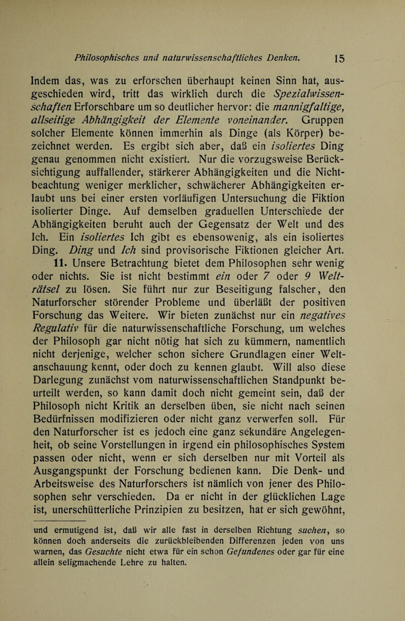 Indem das, was zu erforschen überhaupt keinen Sinn hat, aus¬ geschieden wird, tritt das wirklich durch die Spezialwissen¬ schaften Erforschbare um so deutlicher hervor: die mannigfaltige, allseitige Abhängigkeit der Elemente voneinander. Gruppen solcher Elemente können immerhin als Dinge (als Körper) be¬ zeichnet werden. Es ergibt sich aber, daß ein isoliertes Ding genau genommen nicht existiert. Nur die vorzugsweise Berück¬ sichtigung auffallender, stärkerer Abhängigkeiten und die Nicht¬ beachtung weniger merklicher, schwächerer Abhängigkeiten er¬ laubt uns bei einer ersten vorläufigen Untersuchung die Fiktion isolierter Dinge. Auf demselben graduellen Unterschiede der Abhängigkeiten beruht auch der Gegensatz der Welt und des Ich. Ein isoliertes Ich gibt es ebensowenig, als ein isoliertes Ding. Ding und Ich sind provisorische Fiktionen gleicher Art. 11. Unsere Betrachtung bietet dem Philosophen sehr wenig oder nichts. Sie ist nicht bestimmt ein oder 7 oder 9 Welt¬ rätsel zu lösen. Sie führt nur zur Beseitigung falscher, den Naturforscher störender Probleme und überläßt der positiven Forschung das Weitere. Wir bieten zunächst nur ein negatives Regulativ für die naturwissenschaftliche Forschung, um welches der Philosoph gar nicht nötig hat sich zu kümmern, namentlich nicht derjenige, welcher schon sichere Grundlagen einer Welt¬ anschauung kennt, oder doch zu kennen glaubt. Will also diese Darlegung zunächst vom naturwissenschaftlichen Standpunkt be¬ urteilt werden, so kann damit doch nicht gemeint sein, daß der Philosoph nicht Kritik an derselben üben, sie nicht nach seinen Bedürfnissen modifizieren oder nicht ganz verwerfen soll. Für den Naturforscher ist es jedoch eine ganz sekundäre Angelegen¬ heit, ob seine Vorstellungen in irgend ein philosophisches System passen oder nicht, wenn er sich derselben nur mit Vorteil als Ausgangspunkt der Forschung bedienen kann. Die Denk- und Arbeitsweise des Naturforschers ist nämlich von jener des Philo¬ sophen sehr verschieden. Da er nicht in der glücklichen Lage ist, unerschütterliche Prinzipien zu besitzen, hat er sich gewöhnt, und ermutigend ist, daß wir alle fast in derselben Richtung suchen, so können doch anderseits die zurückbleibenden Differenzen jeden von uns warnen, das Gesuchte nicht etwa für ein schon Gefundenes oder gar für eine allein seligmachende Lehre zu halten.