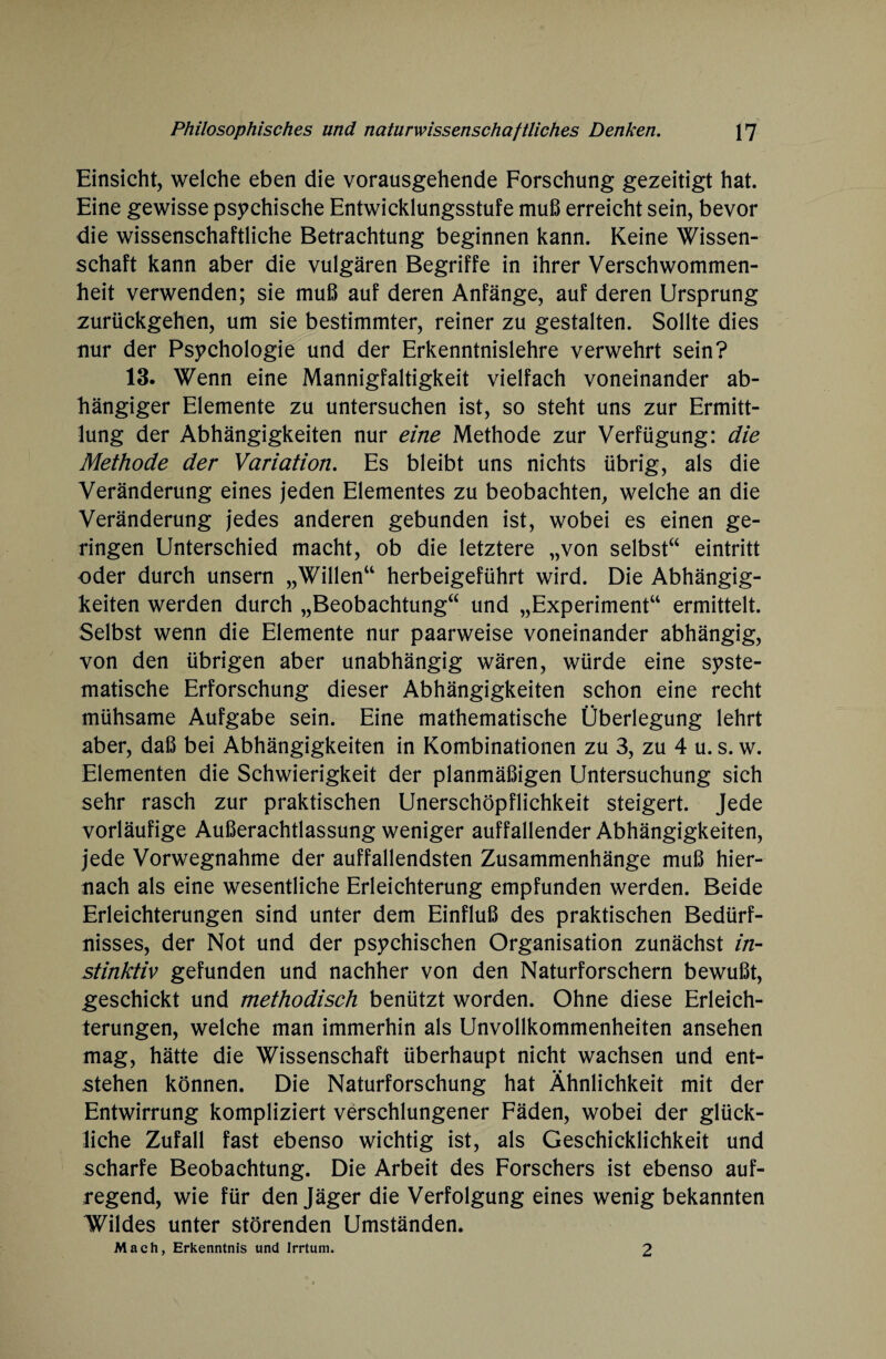 Einsicht, welche eben die vorausgehende Forschung gezeitigt hat. Eine gewisse psychische Entwicklungsstufe muß erreicht sein, bevor die wissenschaftliche Betrachtung beginnen kann. Keine Wissen¬ schaft kann aber die vulgären Begriffe in ihrer Verschwommen¬ heit verwenden; sie muß auf deren Anfänge, auf deren Ursprung zurückgehen, um sie bestimmter, reiner zu gestalten. Sollte dies nur der Psychologie und der Erkenntnislehre verwehrt sein? 13. Wenn eine Mannigfaltigkeit vielfach voneinander ab¬ hängiger Elemente zu untersuchen ist, so steht uns zur Ermitt¬ lung der Abhängigkeiten nur eine Methode zur Verfügung: die Methode der Variation. Es bleibt uns nichts übrig, als die Veränderung eines jeden Elementes zu beobachten, welche an die Veränderung jedes anderen gebunden ist, wobei es einen ge¬ ringen Unterschied macht, ob die letztere „von selbst“ eintritt oder durch unsern „Willen“ herbeigeführt wird. Die Abhängig¬ keiten werden durch „Beobachtung“ und „Experiment“ ermittelt. Selbst wenn die Elemente nur paarweise voneinander abhängig, von den übrigen aber unabhängig wären, würde eine syste¬ matische Erforschung dieser Abhängigkeiten schon eine recht mühsame Aufgabe sein. Eine mathematische Überlegung lehrt aber, daß bei Abhängigkeiten in Kombinationen zu 3, zu 4 u. s. w. Elementen die Schwierigkeit der planmäßigen Untersuchung sich sehr rasch zur praktischen Unerschöpflichkeit steigert. Jede vorläufige Außerachtlassung weniger auffallender Abhängigkeiten, jede Vorwegnahme der auffallendsten Zusammenhänge muß hier¬ nach als eine wesentliche Erleichterung empfunden werden. Beide Erleichterungen sind unter dem Einfluß des praktischen Bedürf¬ nisses, der Not und der psychischen Organisation zunächst in¬ stinktiv gefunden und nachher von den Naturforschern bewußt, geschickt und methodisch benützt worden. Ohne diese Erleich¬ terungen, welche man immerhin als Unvollkommenheiten ansehen mag, hätte die Wissenschaft überhaupt nicht wachsen und ent¬ stehen können. Die Naturforschung hat Ähnlichkeit mit der Entwirrung kompliziert verschlungener Fäden, wobei der glück¬ liche Zufall fast ebenso wichtig ist, als Geschicklichkeit und scharfe Beobachtung. Die Arbeit des Forschers ist ebenso auf¬ regend, wie für den Jäger die Verfolgung eines wenig bekannten Wildes unter störenden Umständen. Mach, Erkenntnis und Irrtum. 2