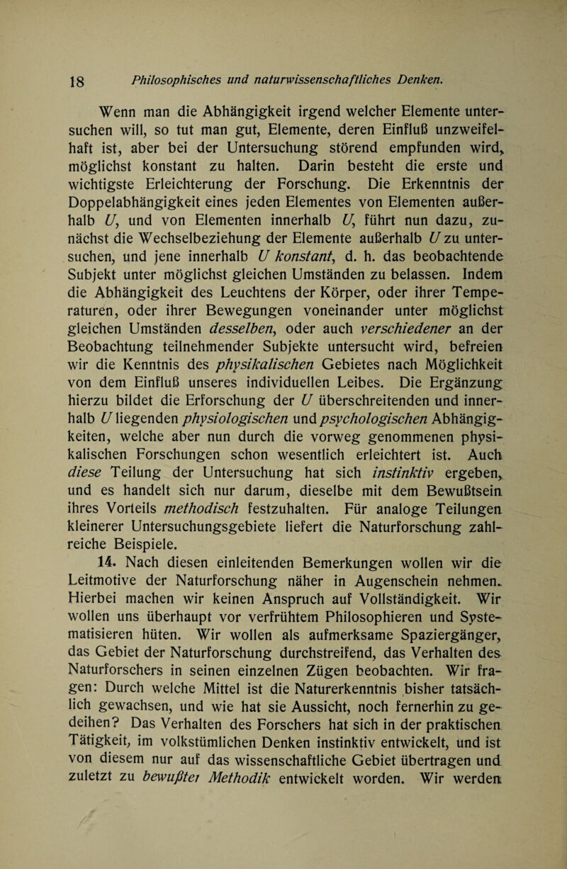 Wenn man die Abhängigkeit irgend welcher Elemente unter¬ suchen will, so tut man gut, Elemente, deren Einfluß unzweifel¬ haft ist, aber bei der Untersuchung störend empfunden wird, möglichst konstant zu halten. Darin besteht die erste und wichtigste Erleichterung der Forschung. Die Erkenntnis der Doppelabhängigkeit eines jeden Elementes von Elementen außer¬ halb U, und von Elementen innerhalb Uy führt nun dazu, zu¬ nächst die Wechselbeziehung der Elemente außerhalb U zu unter¬ suchen, und jene innerhalb U konstant, d. h. das beobachtende Subjekt unter möglichst gleichen Umständen zu belassen. Indem die Abhängigkeit des Leuchtens der Körper, oder ihrer Tempe¬ raturen, oder ihrer Bewegungen voneinander unter möglichst gleichen Umständen desselben, oder auch verschiedener an der Beobachtung teilnehmender Subjekte untersucht wird, befreien wir die Kenntnis des physikalischen Gebietes nach Möglichkeit von dem Einfluß unseres individuellen Leibes. Die Ergänzung hierzu bildet die Erforschung der U überschreitenden und inner¬ halb U liegenden physiologischen und psychologischen Abhängig¬ keiten, welche aber nun durch die vorweg genommenen physi¬ kalischen Forschungen schon wesentlich erleichtert ist. Auch diese Teilung der Untersuchung hat sich instinktiv ergeben, und es handelt sich nur darum, dieselbe mit dem Bewußtsein ihres Vorteils methodisch festzuhalten. Für analoge Teilungen, kleinerer Untersuchungsgebiete liefert die Naturforschung zahl¬ reiche Beispiele. 14. Nach diesen einleitenden Bemerkungen wollen wir die Leitmotive der Naturforschung näher in Augenschein nehmen. Hierbei machen wir keinen Anspruch auf Vollständigkeit. Wir wollen uns überhaupt vor verfrühtem Philosophieren und Syste¬ matisieren hüten. Wir wollen als aufmerksame Spaziergänger, das Gebiet der Naturforschung durchstreifend, das Verhalten des Naturforschers in seinen einzelnen Zügen beobachten. Wir fra¬ gen: Durch welche Mittel ist die Naturerkenntnis bisher tatsäch¬ lich gewachsen, und wie hat sie Aussicht, noch fernerhin zu ge¬ deihen? Das Verhalten des Forschers hat sich in der praktischen Tätigkeit, im volkstümlichen Denken instinktiv entwickelt, und ist von diesem nur auf das wissenschaftliche Gebiet übertragen und zuletzt zu bewußter Methodik entwickelt worden. Wir werden