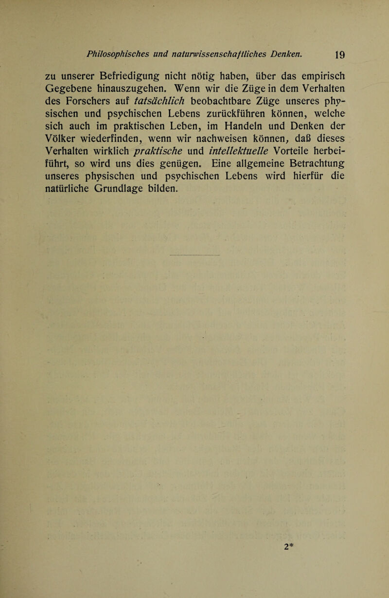 zu unserer Befriedigung nicht nötig haben, über das empirisch Gegebene hinauszugehen. Wenn wir die Züge in dem Verhalten des Forschers auf tatsächlich beobachtbare Züge unseres phy¬ sischen und psychischen Lebens zurückführen können, welche sich auch im praktischen Leben, im Handeln und Denken der Völker wiederfinden, wenn wir nachweisen können, daß dieses Verhalten wirklich praktische und intellektuelle Vorteile herbei¬ führt, so wird uns dies genügen. Eine allgemeine Betrachtung unseres physischen und psychischen Lebens wird hierfür die natürliche Grundlage bilden. 2*