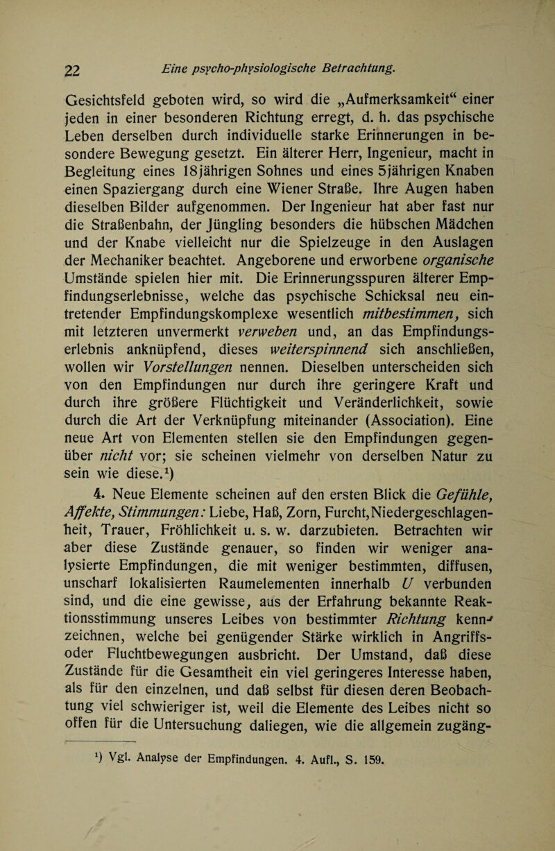 Gesichtsfeld geboten wird, so wird die „Aufmerksamkeit“ einer jeden in einer besonderen Richtung erregt, d. h. das psychische Leben derselben durch individuelle starke Erinnerungen in be¬ sondere Bewegung gesetzt. Ein älterer Herr, Ingenieur, macht in Begleitung eines 18jährigen Sohnes und eines 5jährigen Knaben einen Spaziergang durch eine Wiener Straße. Ihre Augen haben dieselben Bilder aufgenommen. Der Ingenieur hat aber fast nur die Straßenbahn, der Jüngling besonders die hübschen Mädchen und der Knabe vielleicht nur die Spielzeuge in den Auslagen der Mechaniker beachtet. Angeborene und erworbene organische Umstände spielen hier mit. Die Erinnerungsspuren älterer Emp¬ findungserlebnisse, welche das psychische Schicksal neu ein¬ tretender Empfindungskomplexe wesentlich mitbestimmen, sich mit letzteren unvermerkt verweben und, an das Empfindungs¬ erlebnis anknüpfend, dieses weiterspinnend sich anschließen, wollen wir Vorstellungen nennen. Dieselben unterscheiden sich von den Empfindungen nur durch ihre geringere Kraft und durch ihre größere Flüchtigkeit und Veränderlichkeit, sowie durch die Art der Verknüpfung miteinander (Association). Eine neue Art von Elementen stellen sie den Empfindungen gegen¬ über nicht vor; sie scheinen vielmehr von derselben Natur zu sein wie diese.1) 4. Neue Elemente scheinen auf den ersten Blick die Gefühle} Affekte, Stimmungen: Liebe, Haß, Zorn, Furcht,Niedergeschlagen¬ heit, Trauer, Fröhlichkeit u. s. w. darzubieten. Betrachten wir aber diese Zustände genauer, so finden wir weniger ana¬ lysierte Empfindungen, die mit weniger bestimmten, diffusen, unscharf lokalisierten Raumelementen innerhalb U verbunden sind, und die eine gewisse, aus der Erfahrung bekannte Reak¬ tionsstimmung unseres Leibes von bestimmter Richtung kenn-' zeichnen, welche bei genügender Stärke wirklich in Angriffs¬ oder Fluchtbewegungen ausbricht. Der Umstand, daß diese Zustände für die Gesamtheit ein viel geringeres Interesse haben, als für den einzelnen, und daß selbst für diesen deren Beobach¬ tung viel schwieriger ist, weil die Elemente des Leibes nicht so offen für die Untersuchung daliegen, wie die allgemein zugäng- x) Vgl. Analyse der Empfindungen. 4. Aufl., S. 159.