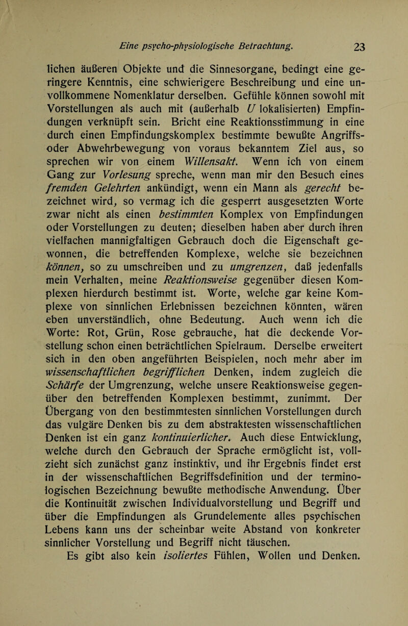 liehen äußeren Objekte und die Sinnesorgane, bedingt eine ge¬ ringere Kenntnis, eine schwierigere Beschreibung und eine un¬ vollkommene Nomenklatur derselben. Gefühle können sowohl mit Vorstellungen als auch mit (außerhalb U lokalisierten) Empfin¬ dungen verknüpft sein. Bricht eine Reaktionsstimmung in eine durch einen Empfindungskomplex bestimmte bewußte Angriffs¬ oder Abwehrbewegung von voraus bekanntem Ziel aus, so sprechen wir von einem Willensakt. Wenn ich von einem Gang zur Vorlesung spreche, wenn man mir den Besuch eines fremden Gelehrten ankündigt, wenn ein Mann als gerecht be¬ zeichnet wird, so vermag ich die gesperrt ausgesetzten Worte zwar nicht als einen bestimmten Komplex von Empfindungen oder Vorstellungen zu deuten; dieselben haben aber durch ihren vielfachen mannigfaltigen Gebrauch doch die Eigenschaft ge¬ wonnen, die betreffenden Komplexe, welche sie bezeichnen können, so zu umschreiben und zu umgrenzen, daß jedenfalls mein Verhalten, meine Reaktionsweise gegenüber diesen Kom¬ plexen hierdurch bestimmt ist. Worte, welche gar keine Kom¬ plexe von sinnlichen Erlebnissen bezeichnen könnten, wären eben unverständlich, ohne Bedeutung. Auch wenn ich die Worte: Rot, Grün, Rose gebrauche, hat die deckende Vor¬ stellung schon einen beträchtlichen Spielraum. Derselbe erweitert sich in den oben angeführten Beispielen, noch mehr aber im wissenschaftlichen begrifflichen Denken, indem zugleich die Schärfe der Umgrenzung, welche unsere Reaktionsweise gegen¬ über den betreffenden Komplexen bestimmt, zunimmt. Der Übergang von den bestimmtesten sinnlichen Vorstellungen durch das vulgäre Denken bis zu dem abstraktesten wissenschaftlichen Denken ist ein ganz kontinuierlicher. Auch diese Entwicklung, welche durch den Gebrauch der Sprache ermöglicht ist, voll¬ zieht sich zunächst ganz instinktiv, und ihr Ergebnis findet erst in der wissenschaftlichen Begriffsdefinition und der termino¬ logischen Bezeichnung bewußte methodische Anwendung. Über die Kontinuität zwischen Individualvorstellung und Begriff und über die Empfindungen als Grundelemente alles psychischen Lebens kann uns der scheinbar weite Abstand von konkreter sinnlicher Vorstellung und Begriff nicht täuschen. Es gibt also kein isoliertes Fühlen, Wollen und Denken.