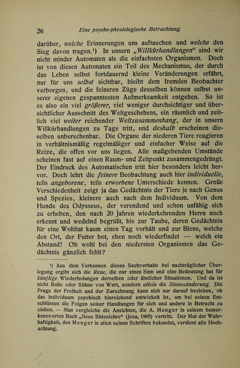 darüber, welche Erinnerungen uns auftauchen und welche den Sieg davon tragen.1) In unsern „Willkürhandlungen“ sind wir nicht minder Automaten als die einfachsten Organismen. Doch ist von diesen Automaten ein Teil des Mechanismus, der durch das Leben selbst fortdauernd kleine Veränderungen erfährt, nur für uns selbst sichtbar, bleibt dem fremden Beobachter verborgen, und die feineren Züge desselben können selbst un¬ serer eigenen gespanntesten Aufmerksamkeit entgehen. So ist es also ein viel größerer, viel weniger durchsichtiger und über¬ sichtlicher Ausschnitt des Weltgeschehens, ein räumlich und zeit¬ lich viel weiter reichender WeltZusammenhang, der in unsern Willkürhandlungen zu Tage tritt, und deshalb erscheinen die¬ selben unberechenbar. Die Organe der niederen Tiere reagieren in verhältnismäßig regelmäßiger und einfacher Weise auf die Reize, die offen vor uns liegen. Alle maßgebenden Umstände scheinen fast auf einen Raum- und Zeitpunkt zusammengedrängt. Der Eindruck des Automatischen tritt hier besonders leicht her¬ vor. Doch lehrt die feinere Beobachtung auch hier individuelle, teils angeborene, teils erworbene Unterschiede kennen. Große Verschiedenheit zeigt ja das Gedächtnis der Tiere je nach Genus und Spezies, kleinere auch nach dem Individuum. Von dem Hunde des Odysseus, der verendend und schon unfähig sich zu erheben, den nach 20 Jahren wiederkehrenden Herrn noch erkennt und wedelnd begrüßt, bis zur Taube, deren Gedächtnis für eine Wohltat kaum einen Tag vorhält und zur Biene, welche den Ort, der Futter bot, eben noch wiederfindet — welch ein Abstand! Ob wohl bei den niedersten Organismen das Ge¬ dächtnis gänzlich fehlt? *) Aus dem Verkennen dieses Sachverhalts bei nachträglicher Über¬ legung ergibt sich die Reue, die nur einen Sinn und eine Bedeutung hat für künftige Wiederholungen derselben oder ähnlicher Situationen. Und da ist nicht Buße oder Sühne von Wert, sondern allein die Sinnesänderung. Die Frage der Freiheit und der Zurechnung kann sich nur darauf beziehen, ob das Individuum psychisch hinreichend entwickelt ist, um bei seinen Ent¬ schlüssen die Folgen seiner Handlungen für sich und andere in Betracht zu ziehen. — Man vergleiche die Ansichten, die A. Menger in seinem bemer¬ kenswerten Buch „Neue Sittenlehre“ (Jena, 1905) vertritt. Der Mut der Wahr¬ haftigkeit, den Meng er in allen seinen Schriften bekundet, verdient alle Hoch¬ achtung.